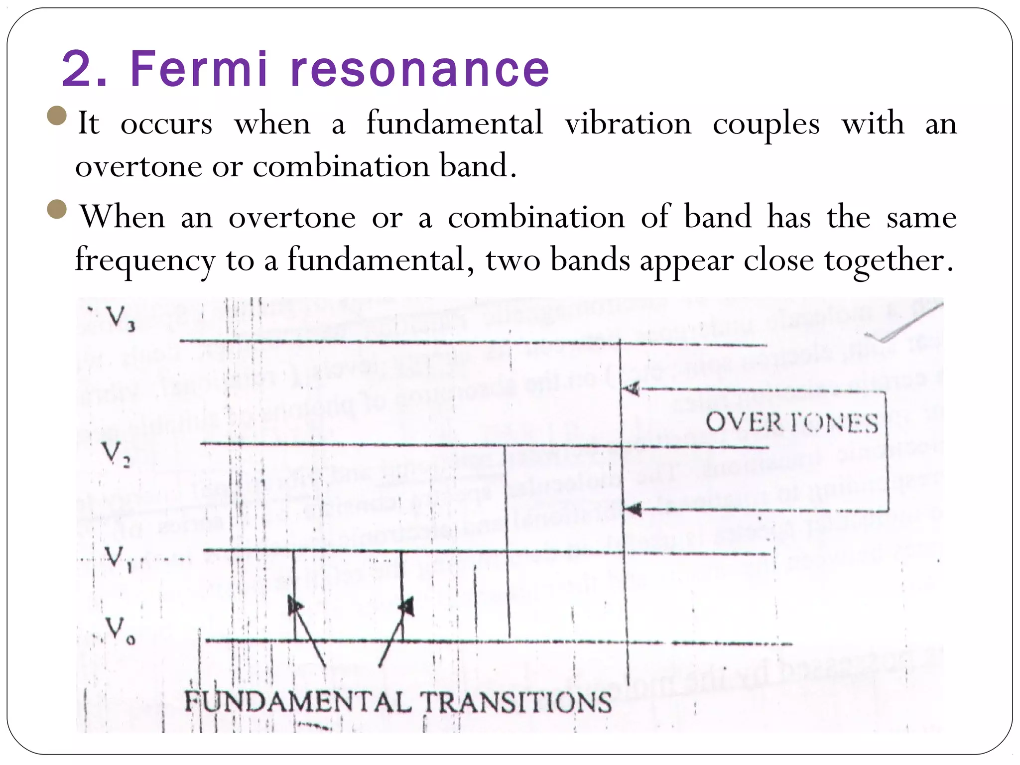 2. Fermi resonance
It occurs when a fundamental vibration couples with an
overtone or combination band.
When an overtone or a combination of band has the same
frequency to a fundamental, two bands appear close together.
 