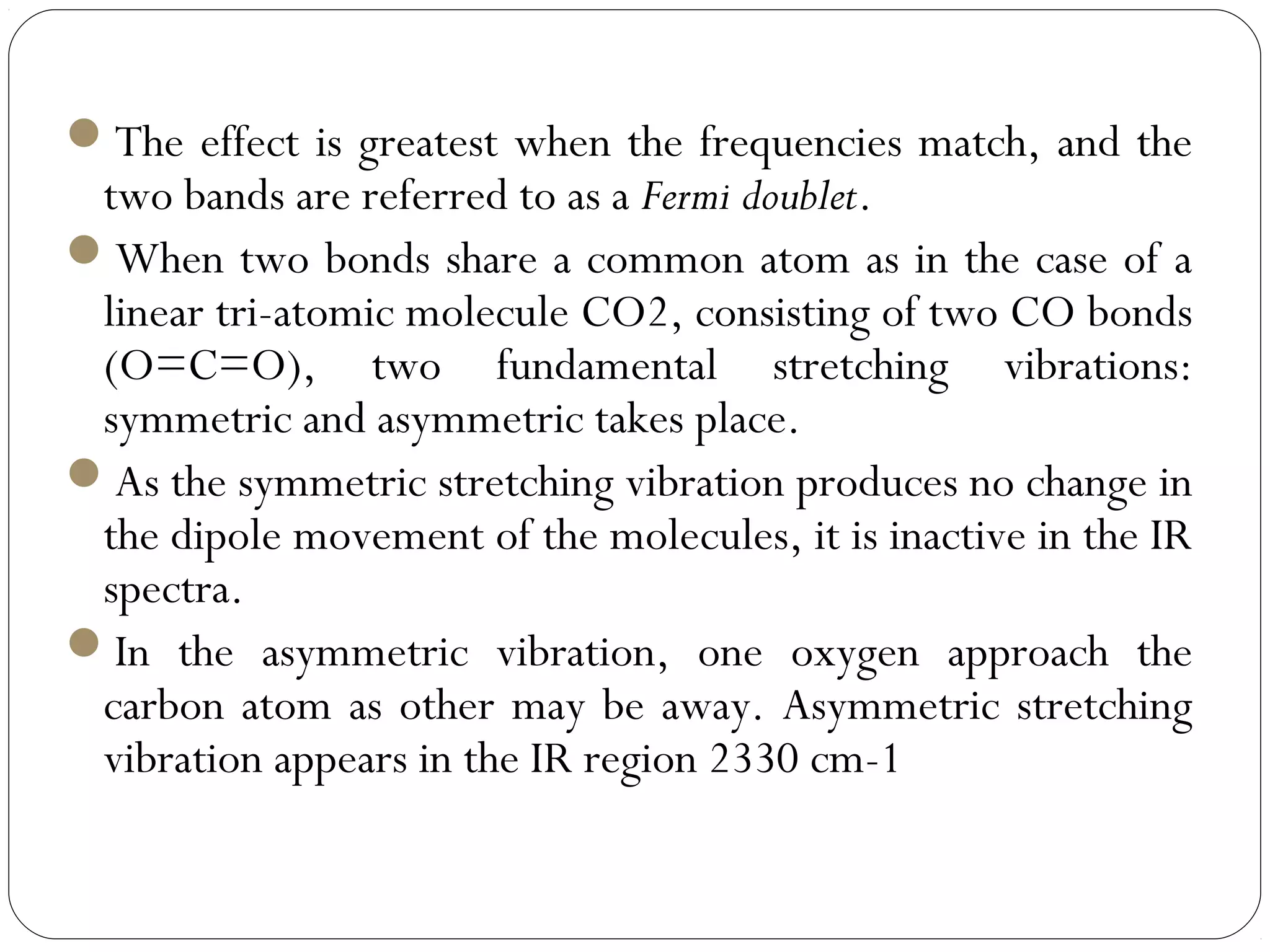 The effect is greatest when the frequencies match, and the
two bands are referred to as a Fermi doublet.
When two bonds share a common atom as in the case of a
linear tri-atomic molecule CO2, consisting of two CO bonds
(O=C=O), two fundamental stretching vibrations:
symmetric and asymmetric takes place.
As the symmetric stretching vibration produces no change in
the dipole movement of the molecules, it is inactive in the IR
spectra.
In the asymmetric vibration, one oxygen approach the
carbon atom as other may be away. Asymmetric stretching
vibration appears in the IR region 2330 cm-1
 