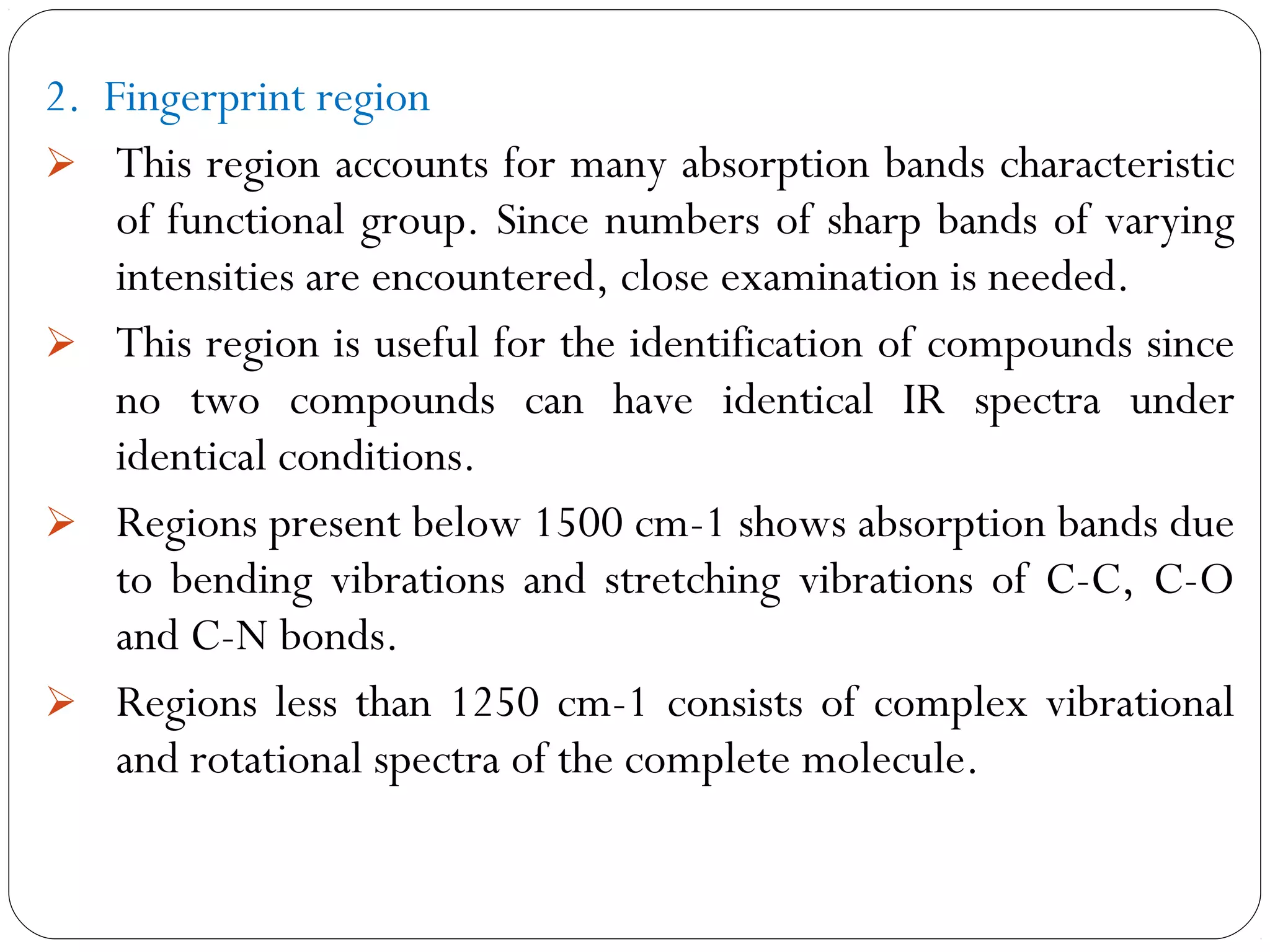 2. Fingerprint region
 This region accounts for many absorption bands characteristic
of functional group. Since numbers of sharp bands of varying
intensities are encountered, close examination is needed.
 This region is useful for the identification of compounds since
no two compounds can have identical IR spectra under
identical conditions.
 Regions present below 1500 cm-1 shows absorption bands due
to bending vibrations and stretching vibrations of C-C, C-O
and C-N bonds.
 Regions less than 1250 cm-1 consists of complex vibrational
and rotational spectra of the complete molecule.
 
