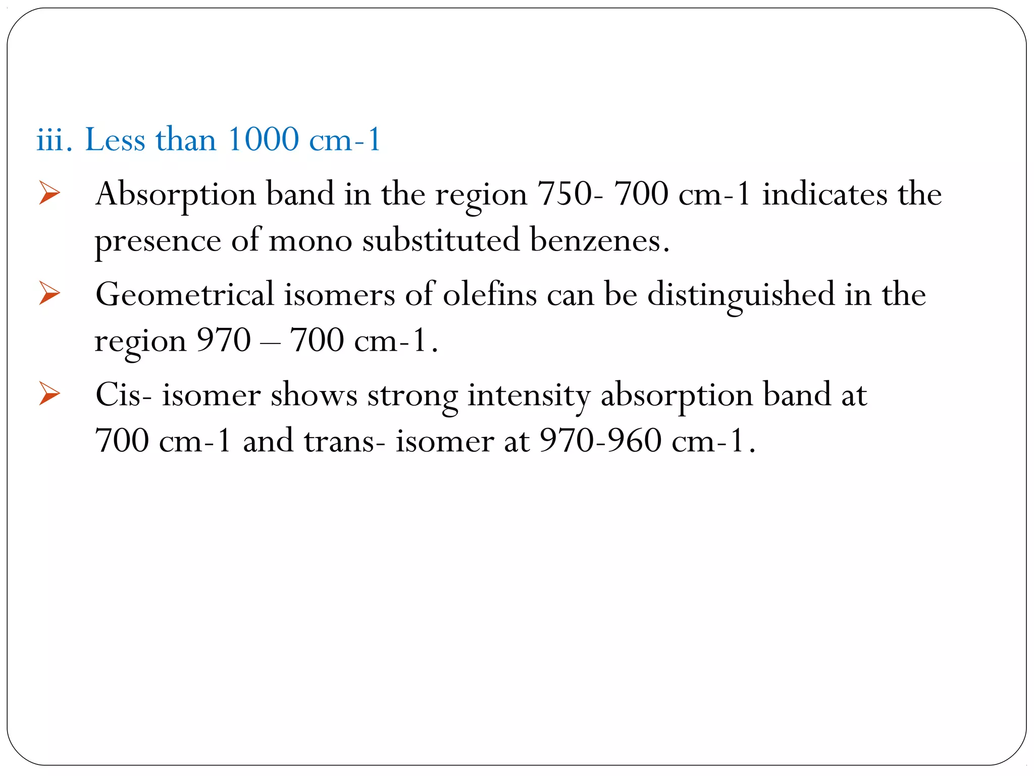 iii. Less than 1000 cm-1
 Absorption band in the region 750- 700 cm-1 indicates the
presence of mono substituted benzenes.
 Geometrical isomers of olefins can be distinguished in the
region 970 – 700 cm-1.
 Cis- isomer shows strong intensity absorption band at
700 cm-1 and trans- isomer at 970-960 cm-1.
 