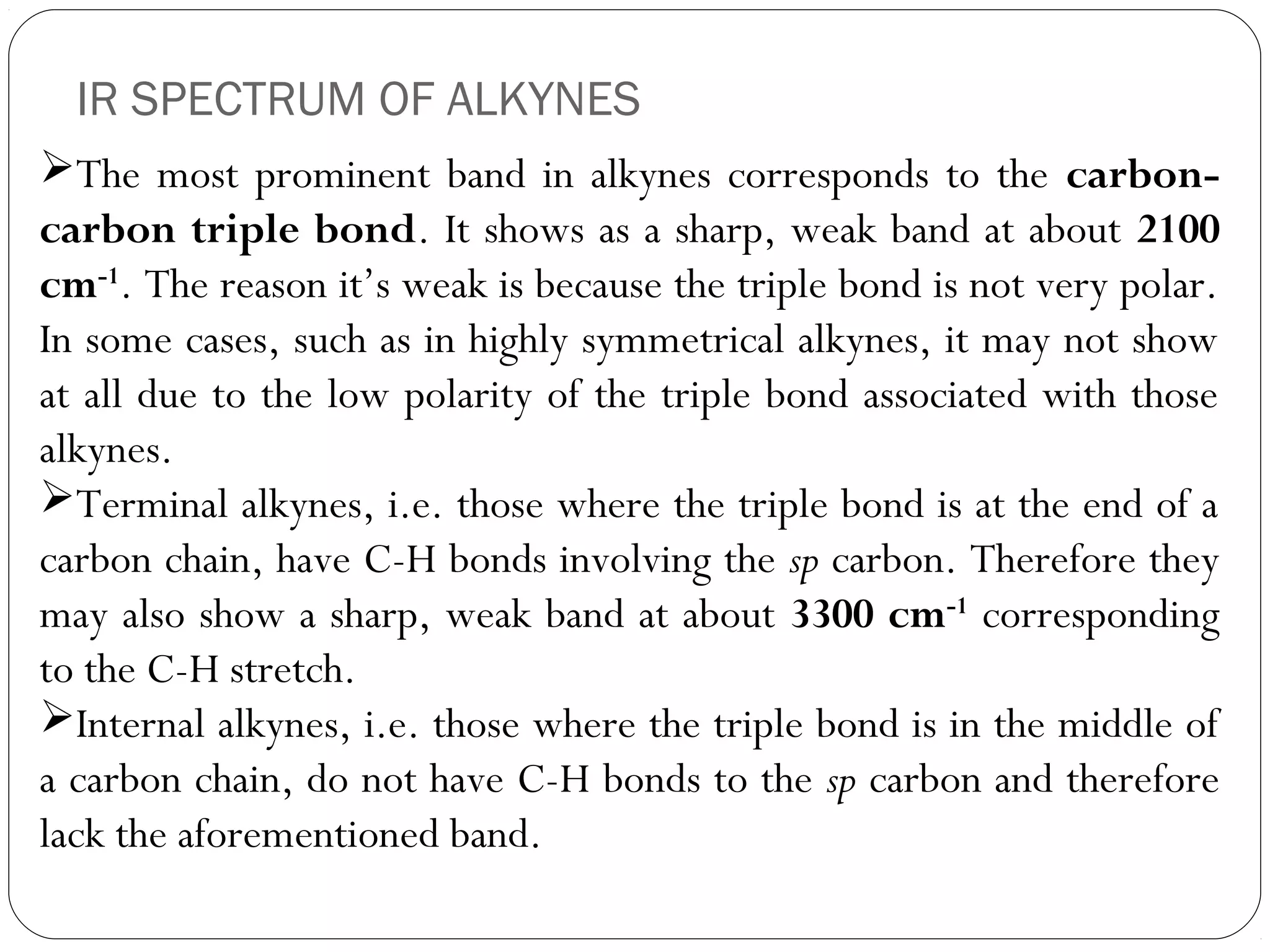 IR SPECTRUM OF ALKYNES
The most prominent band in alkynes corresponds to the carbon-
carbon triple bond. It shows as a sharp, weak band at about 2100
cm-1
. The reason it’s weak is because the triple bond is not very polar.
In some cases, such as in highly symmetrical alkynes, it may not show
at all due to the low polarity of the triple bond associated with those
alkynes.
Terminal alkynes, i.e. those where the triple bond is at the end of a
carbon chain, have C-H bonds involving the sp carbon. Therefore they
may also show a sharp, weak band at about 3300 cm-1
corresponding
to the C-H stretch.
Internal alkynes, i.e. those where the triple bond is in the middle of
a carbon chain, do not have C-H bonds to the sp carbon and therefore
lack the aforementioned band.
 
