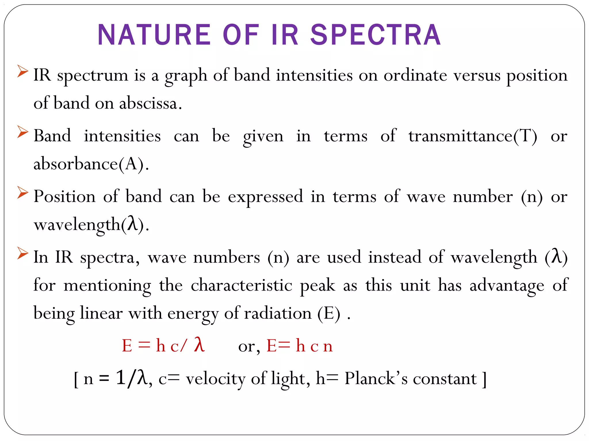  IR spectrum is a graph of band intensities on ordinate versus position
of band on abscissa.
 Band intensities can be given in terms of transmittance(T) or
absorbance(A).
 Position of band can be expressed in terms of wave number (n) or
wavelength(λ).
 In IR spectra, wave numbers (n) are used instead of wavelength (λ)
for mentioning the characteristic peak as this unit has advantage of
being linear with energy of radiation (E) .
E = h c/ λ or, E= h c n
[ n = 1/λ, c= velocity of light, h= Planck’s constant ]
NATURE OF IR SPECTRA
 
