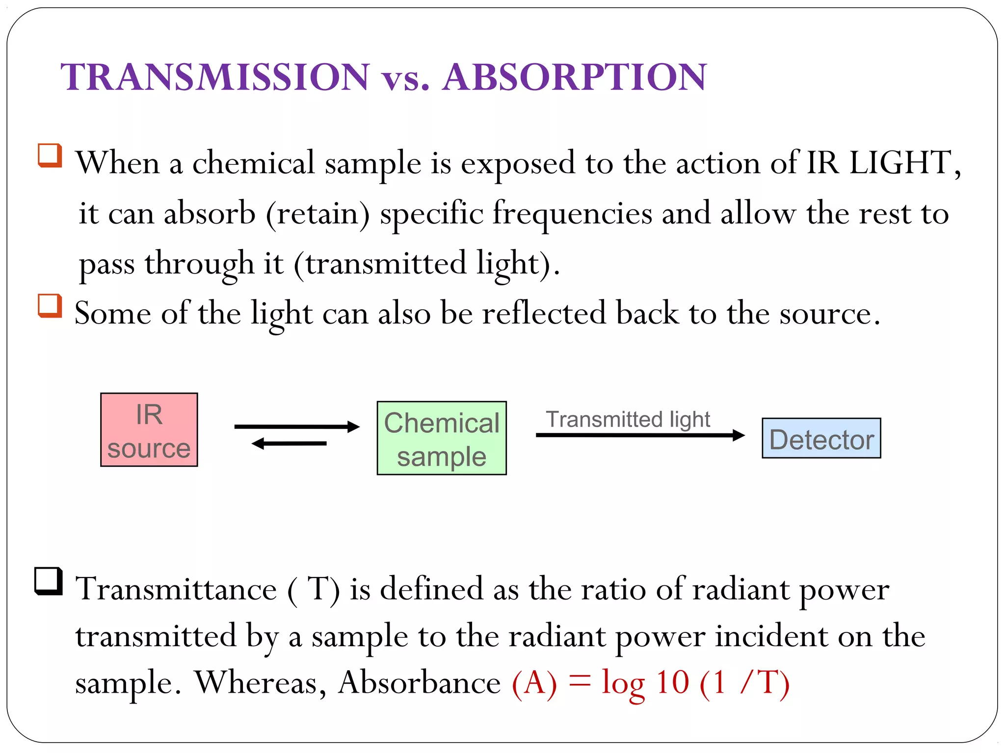 TRANSMISSION vs. ABSORPTION
 When a chemical sample is exposed to the action of IR LIGHT,
it can absorb (retain) specific frequencies and allow the rest to
pass through it (transmitted light).
 Some of the light can also be reflected back to the source.
Chemical
sample
IR
source
Transmitted light
Detector
 Transmittance ( T) is defined as the ratio of radiant power
transmitted by a sample to the radiant power incident on the
sample. Whereas, Absorbance (A) = log 10 (1 /T)
 