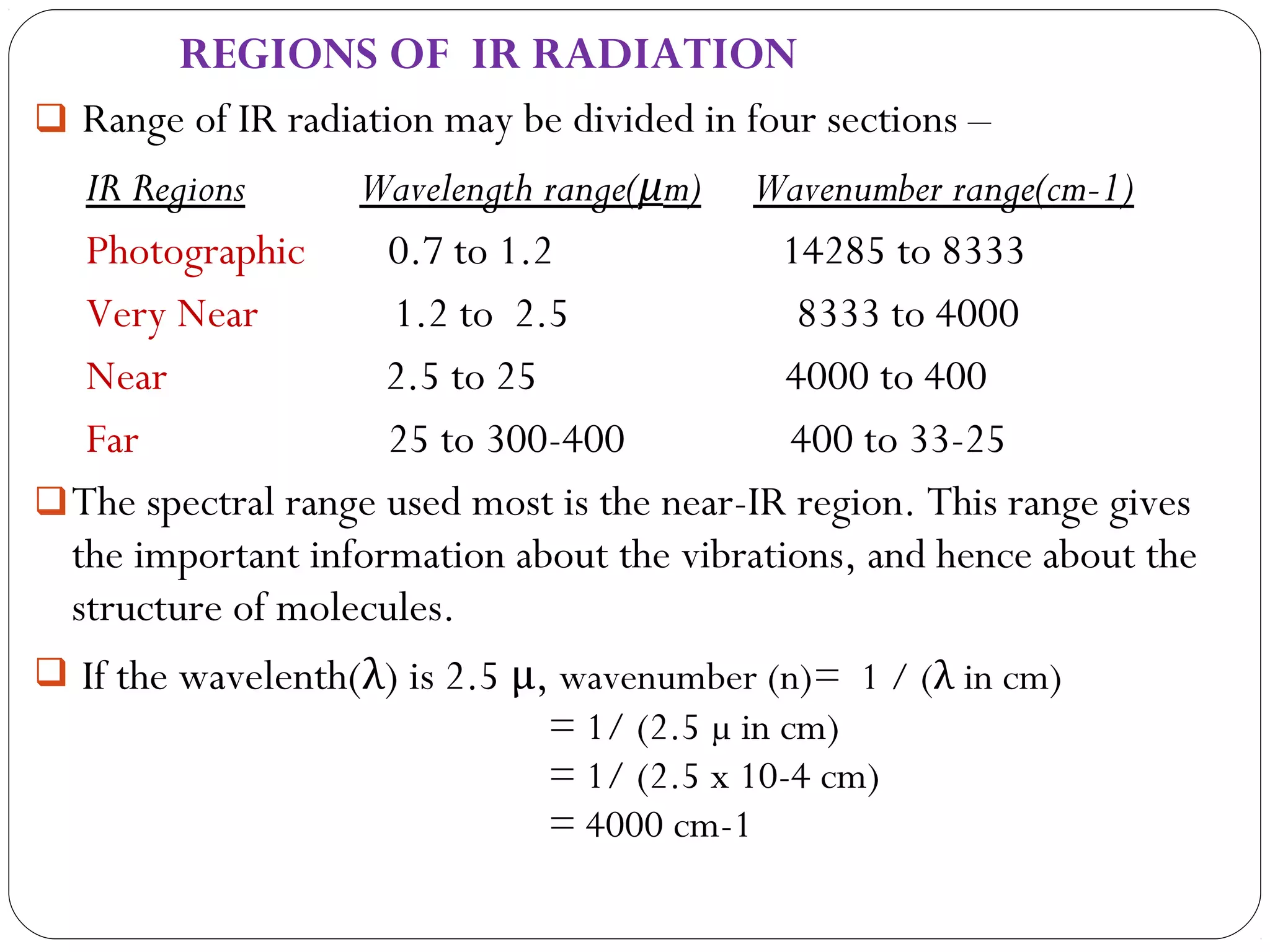 REGIONS OF IR RADIATION
 Range of IR radiation may be divided in four sections –
IR Regions Wavelength range(μm) Wavenumber range(cm-1)
Photographic 0.7 to 1.2 14285 to 8333
Very Near 1.2 to 2.5 8333 to 4000
Near 2.5 to 25 4000 to 400
Far 25 to 300-400 400 to 33-25
The spectral range used most is the near-IR region. This range gives
the important information about the vibrations, and hence about the
structure of molecules.
 If the wavelenth(λ) is 2.5 μ, wavenumber (n)= 1 / (λ in cm)
= 1/ (2.5 µ in cm)
= 1/ (2.5 x 10-4 cm)
= 4000 cm-1
 