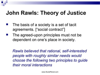 John Rawls: Theory of Justice
 The basis of a society is a set of tacit
agreements. [“social contract”]
 The agreed-upon principles must not be
dependent on one’s place in society.
Rawls believed that rational, self-interested
people with roughly similar needs would
choose the following two principles to guide
their moral interactions
www.StudsPlanet.com
 