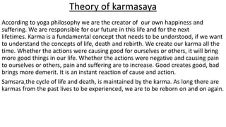 Theory of karmasaya
According to yoga philosophy we are the creator of our own happiness and
suffering. We are responsible for our future in this life and for the next
lifetimes. Karma is a fundamental concept that needs to be understood, if we want
to understand the concepts of life, death and rebirth. We create our karma all the
time. Whether the actions were causing good for ourselves or others, it will bring
more good things in our life. Whether the actions were negative and causing pain
to ourselves or others, pain and suffering are to increase. Good creates good, bad
brings more demerit. It is an instant reaction of cause and action.
Samsara,the cycle of life and death, is maintained by the karma. As long there are
karmas from the past lives to be experienced, we are to be reborn on and on again.
 