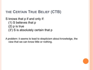 the Certain True Belief (CTB)S knows that p if and only if:(1) S believes that p(2) p is true(3') S is absolutely certain that pA problem: it seems to lead to skepticism about knowledge, the view that we can know little or nothing.