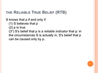 the Reliable True Belief (RTB)S knows that p if and only if(1) S believes that p(2) p is true(3'') S's belief that p is a reliable indicator that p: in the circumstances S is actually in, S's belief that p can be caused only by p.