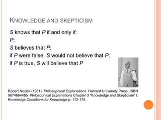 Knowledge and skepticismS knows that P if and only if:P;S believes that P;if P were false, S would not believe that P;if P is true, S will believe that PRobert Nozick (1981). Philosophical Explanations. Harvard University Press. ISBN0674664485  Philosophical ExplanationsChapter 3 "Knowledge and Skepticism" I. Knowledge Conditions for Knowledge p. 172-178.