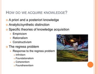How do we acquire knowledge?A priori and a posteriori knowledgeAnalytic/synthetic distinctionSpecific theories of knowledge acquisition EmpiricismRationalismConstructivismThe regress problem Response to the regress problemInfinitismFoundationalismCoherentismFoundherentism