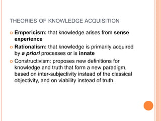 theories of knowledge acquisitionEmpericism: that knowledge arises from sense experienceRationalism: that knowledge is primarily acquired by a prioriprocesses or is innateConstructivism: proposes new definitions for knowledge and truth that form a new paradigm, based on inter-subjectivity instead of the classical objectivity, and on viability instead of truth.