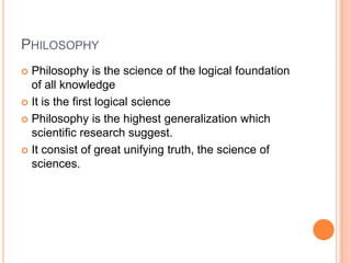 PhilosophyPhilosophy is the science of the logical foundation of all knowledgeIt is the first logical sciencePhilosophy is the highest generalization which scientific research suggest.It consist of great unifying truth, the science of sciences.