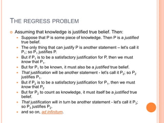 The regress problem Assuming that knowledge is justified true belief. Then:Suppose that P is some piece of knowledge. Then P is a justified true belief.The only thing that can justify P is another statement – let's call it P1; so P1 justifies P.But if P1 is to be a satisfactory justification for P, then we must know that P1.But for P1 to be known, it must also be a justified true belief.That justification will be another statement - let's call it P2; so P2 justifies P1.But if P2 is to be a satisfactory justification for P1, then we must know that P2But for P2 to count as knowledge, it must itself be a justified true belief.That justification will in turn be another statement - let's call it P3; so P3 justifies P2.and so on, ad infinitum.