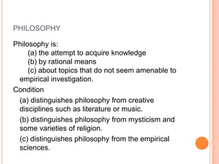 philosophyPhilosophy is:     (a) the attempt to acquire knowledge     (b) by rational means    (c) about topics that do not seem amenable to empirical investigation. Condition (a) distinguishes philosophy from creative disciplines such as literature or music. (b) distinguishes philosophy from mysticism and some varieties of religion. (c) distinguishes philosophy from the empirical sciences.