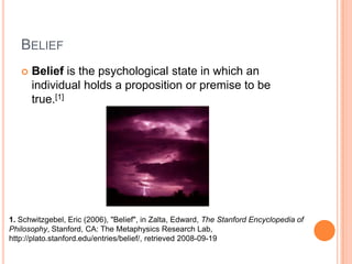 BeliefBelief is the psychological state in which an individual holds a proposition or premise to be true.[1]1.Schwitzgebel, Eric (2006), "Belief", in Zalta, Edward, The Stanford Encyclopedia of Philosophy, Stanford, CA: The Metaphysics Research Lab, http://plato.stanford.edu/entries/belief/, retrieved 2008-09-19