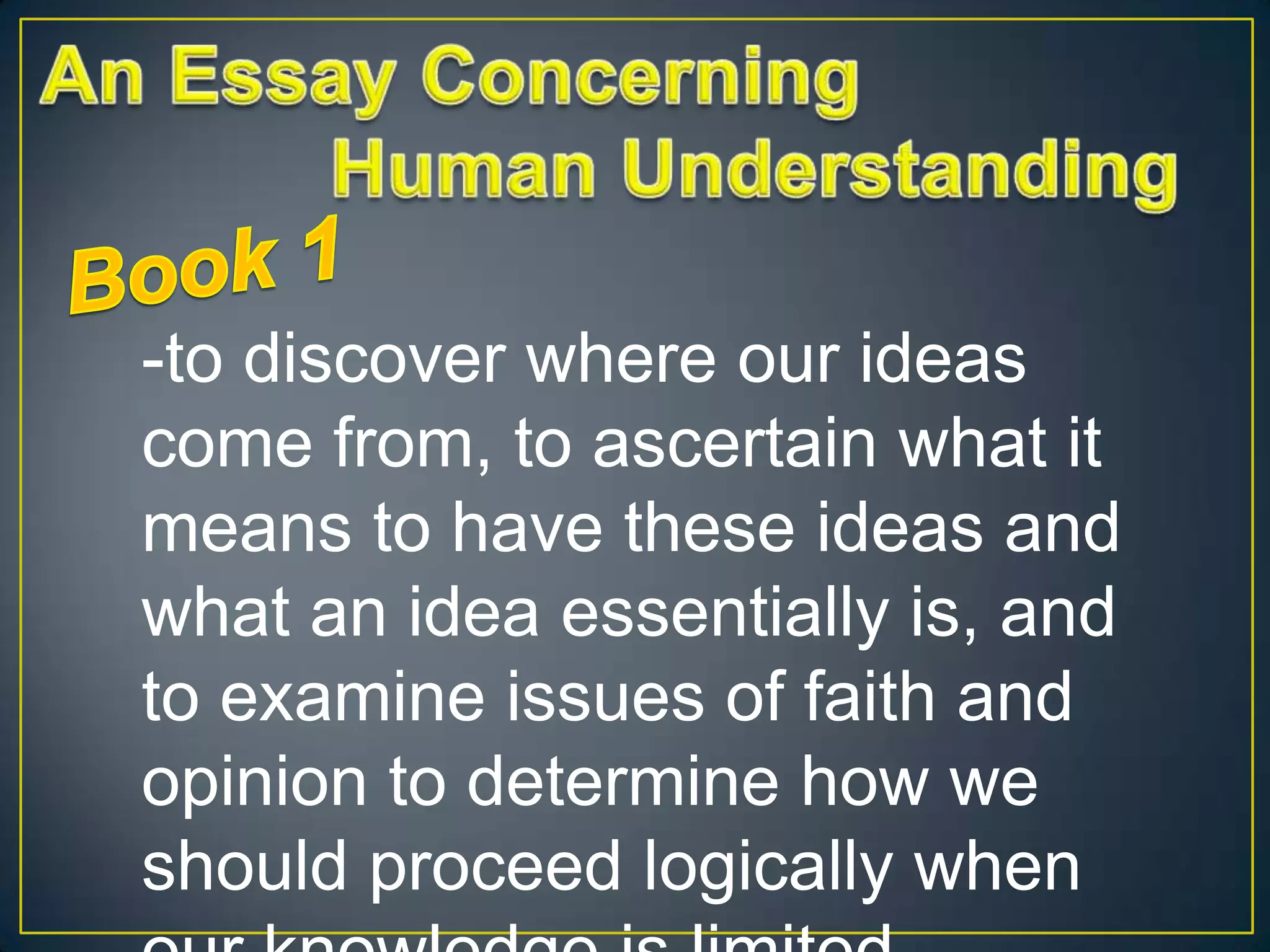 -to discover where our ideas
come from, to ascertain what it
means to have these ideas and
what an idea essentially is, and
to examine issues of faith and
opinion to determine how we
should proceed logically when

 