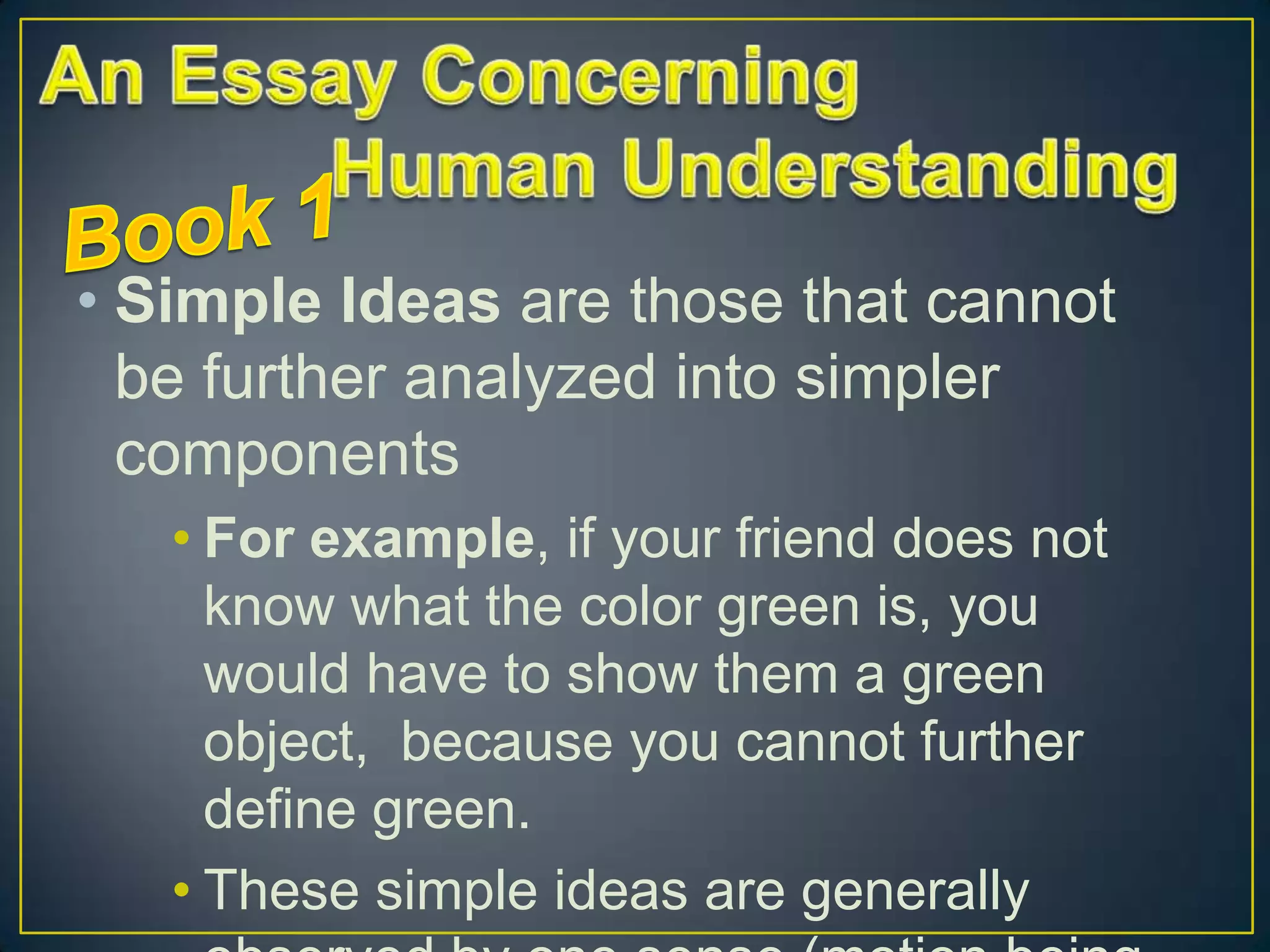• Simple Ideas are those that cannot
be further analyzed into simpler
components
• For example, if your friend does not
know what the color green is, you
would have to show them a green
object, because you cannot further
define green.
• These simple ideas are generally

 