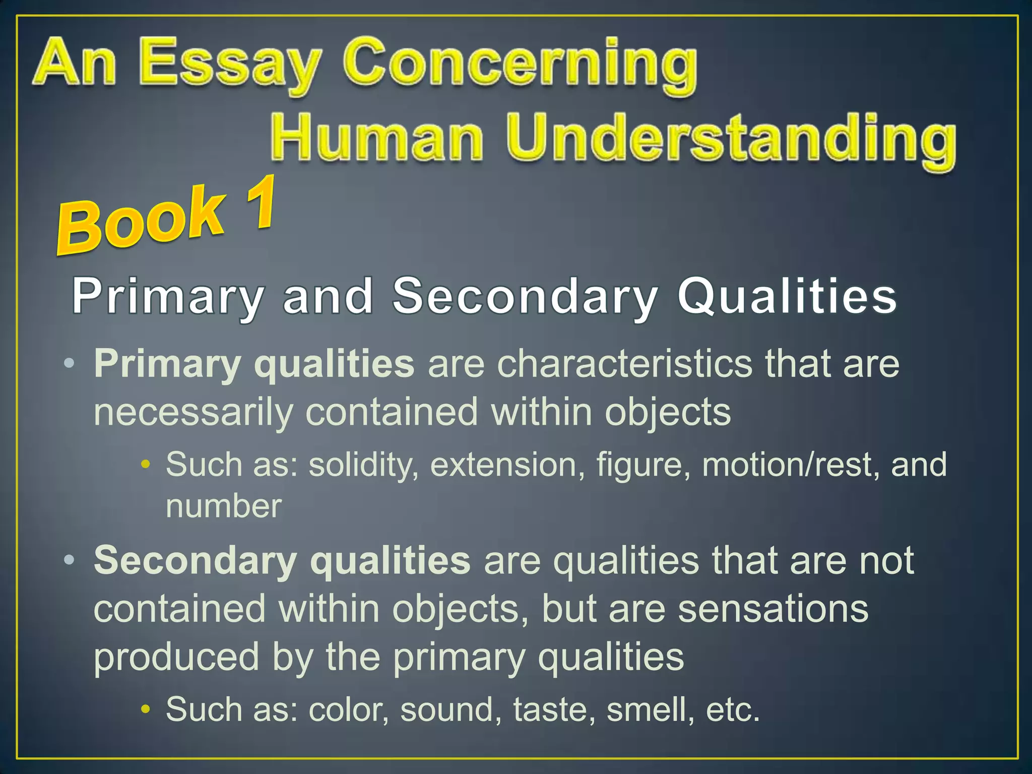 • Primary qualities are characteristics that are
necessarily contained within objects
• Such as: solidity, extension, figure, motion/rest, and
number

• Secondary qualities are qualities that are not
contained within objects, but are sensations
produced by the primary qualities
• Such as: color, sound, taste, smell, etc.

 