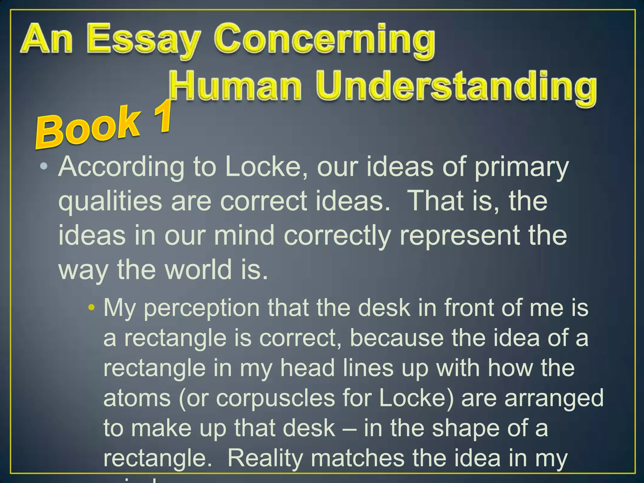 • According to Locke, our ideas of primary
qualities are correct ideas. That is, the
ideas in our mind correctly represent the
way the world is.
• My perception that the desk in front of me is
a rectangle is correct, because the idea of a
rectangle in my head lines up with how the
atoms (or corpuscles for Locke) are arranged
to make up that desk – in the shape of a
rectangle. Reality matches the idea in my

 