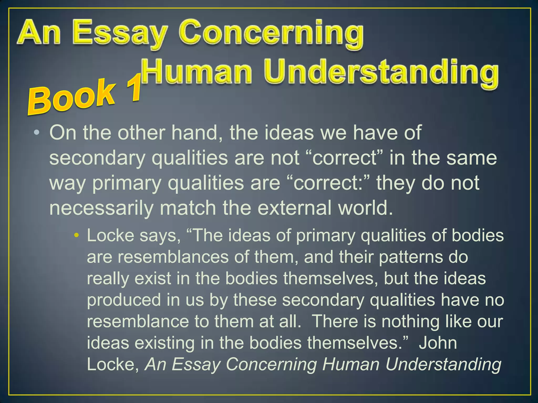 • On the other hand, the ideas we have of
secondary qualities are not “correct” in the same
way primary qualities are “correct:” they do not
necessarily match the external world.
• Locke says, “The ideas of primary qualities of bodies
are resemblances of them, and their patterns do
really exist in the bodies themselves, but the ideas
produced in us by these secondary qualities have no
resemblance to them at all. There is nothing like our
ideas existing in the bodies themselves.” John
Locke, An Essay Concerning Human Understanding

 