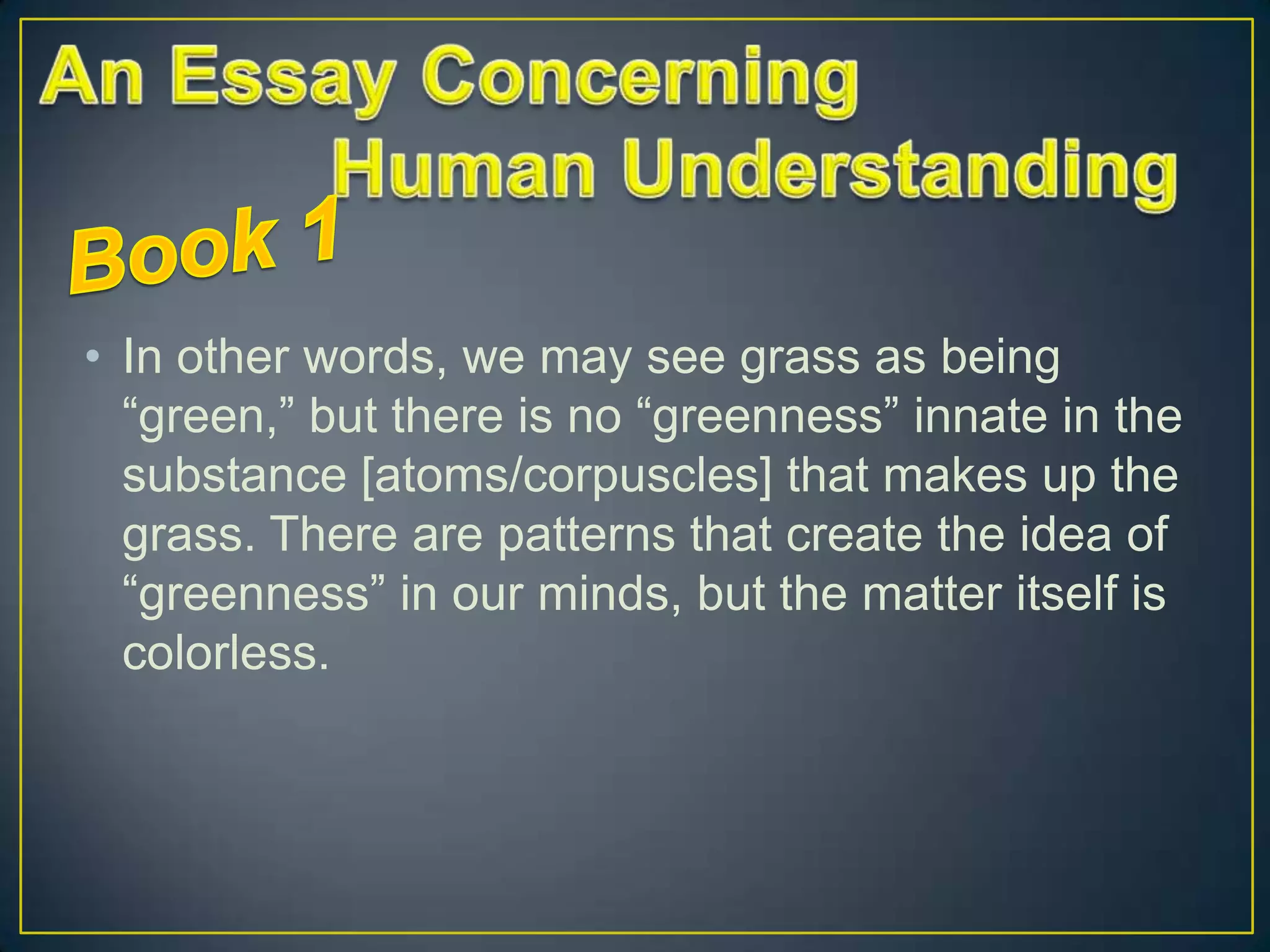 • In other words, we may see grass as being
“green,” but there is no “greenness” innate in the
substance [atoms/corpuscles] that makes up the
grass. There are patterns that create the idea of
“greenness” in our minds, but the matter itself is
colorless.

 