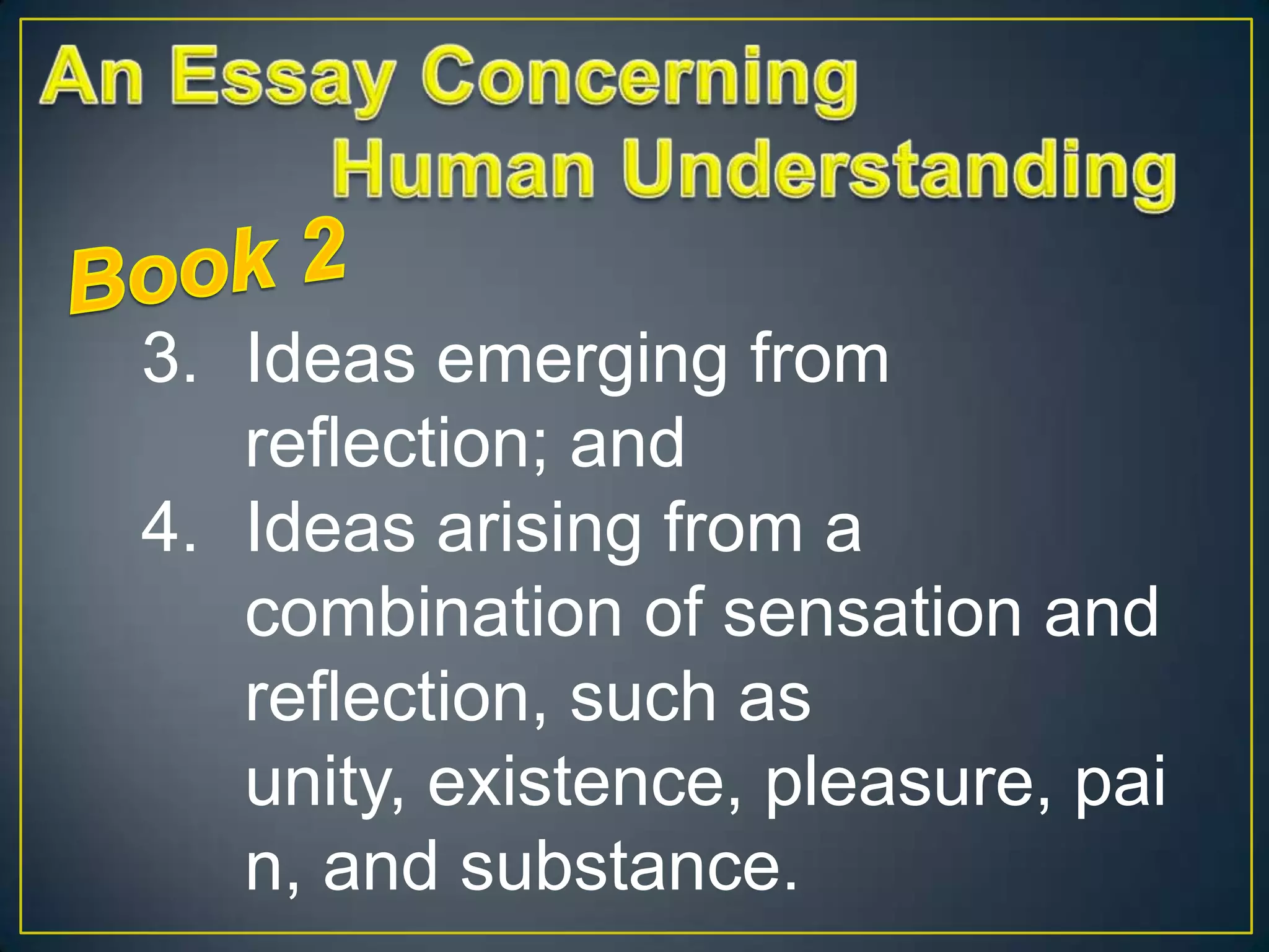 3. Ideas emerging from
reflection; and
4. Ideas arising from a
combination of sensation and
reflection, such as
unity, existence, pleasure, pai
n, and substance.

 