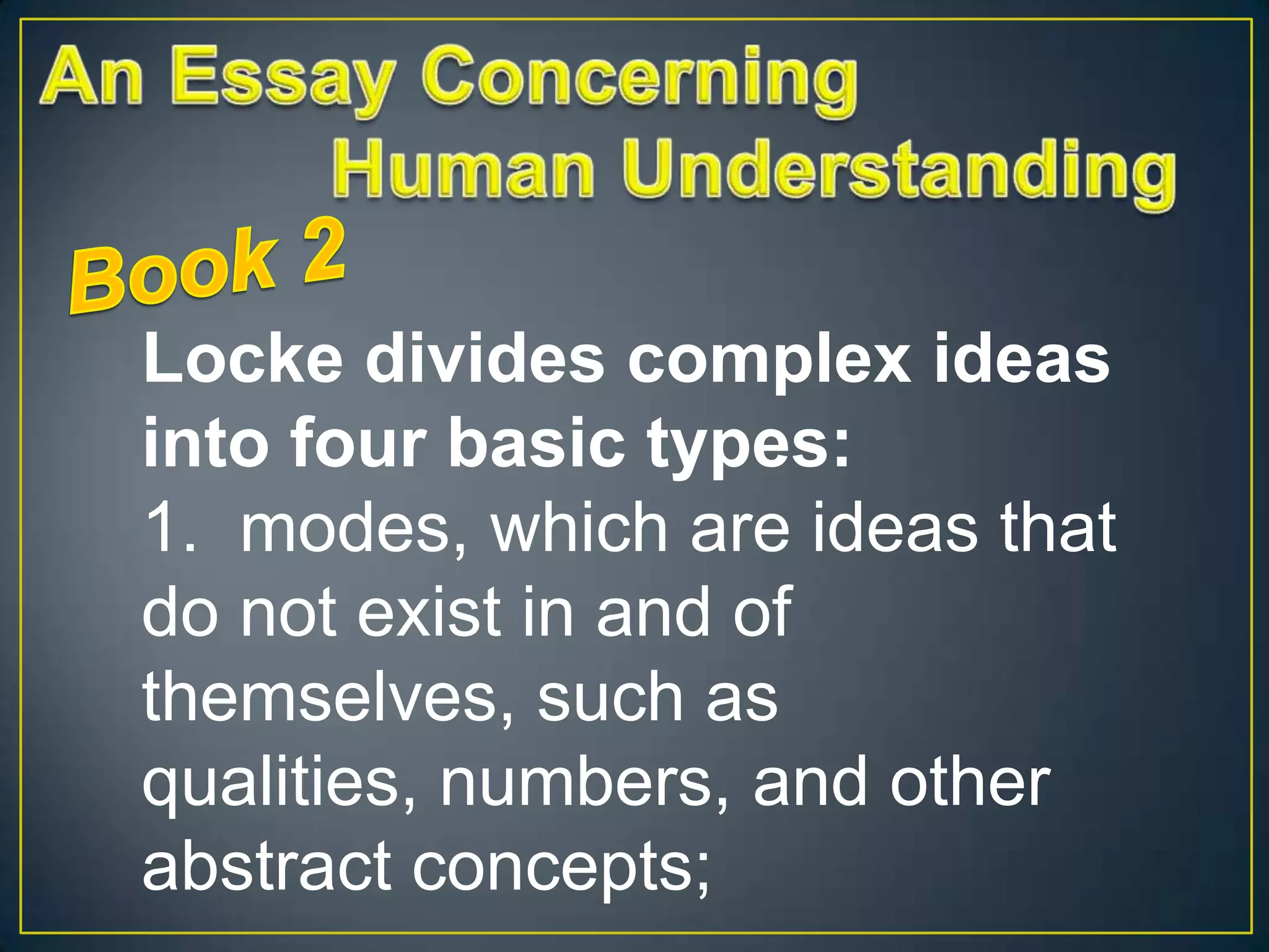 Locke divides complex ideas
into four basic types:
1. modes, which are ideas that
do not exist in and of
themselves, such as
qualities, numbers, and other
abstract concepts;

 