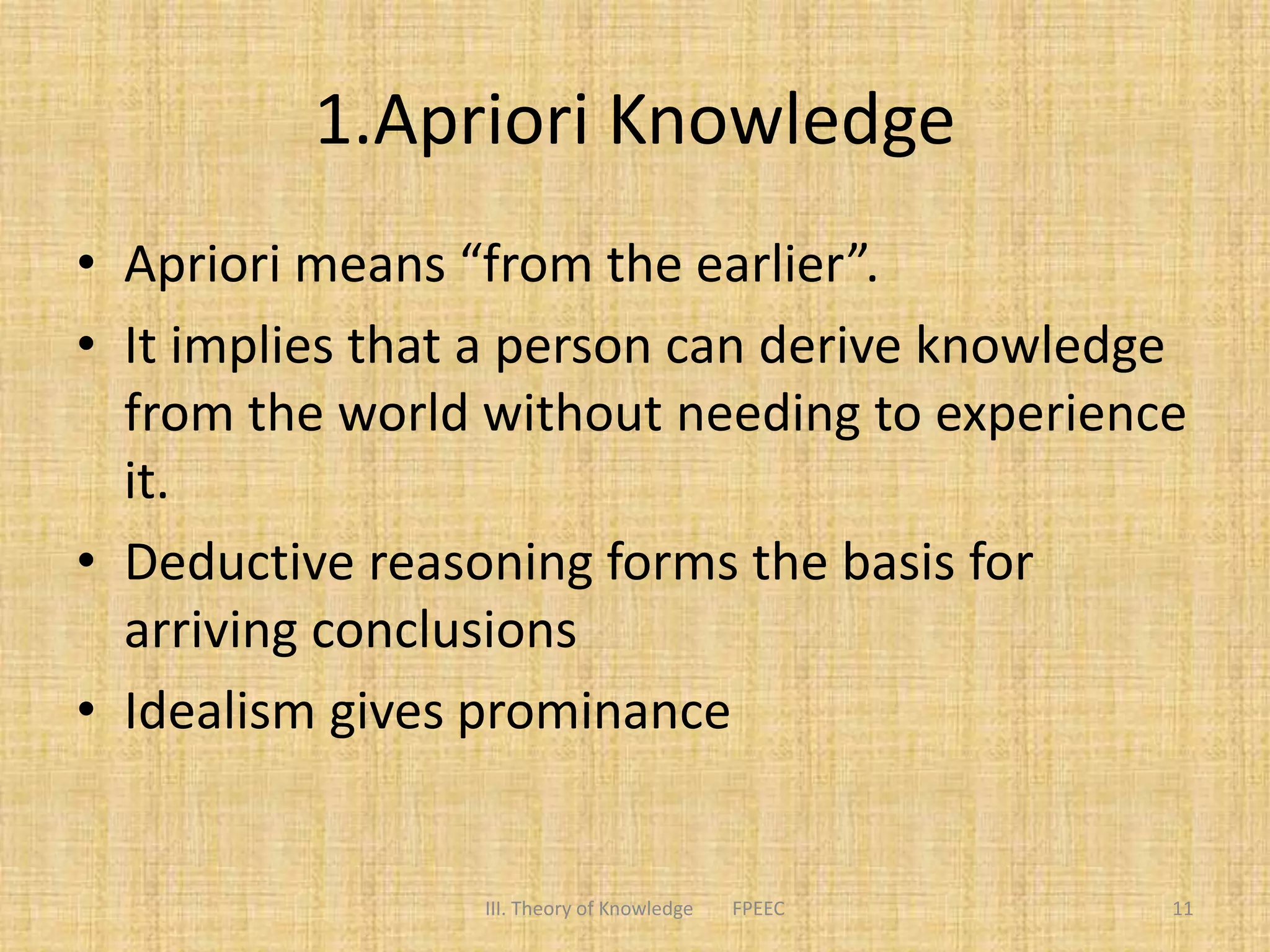 1.Apriori Knowledge
• Apriori means “from the earlier”.
• It implies that a person can derive knowledge
from the world without needing to experience
it.
• Deductive reasoning forms the basis for
arriving conclusions
• Idealism gives prominance
11III. Theory of Knowledge FPEEC
 