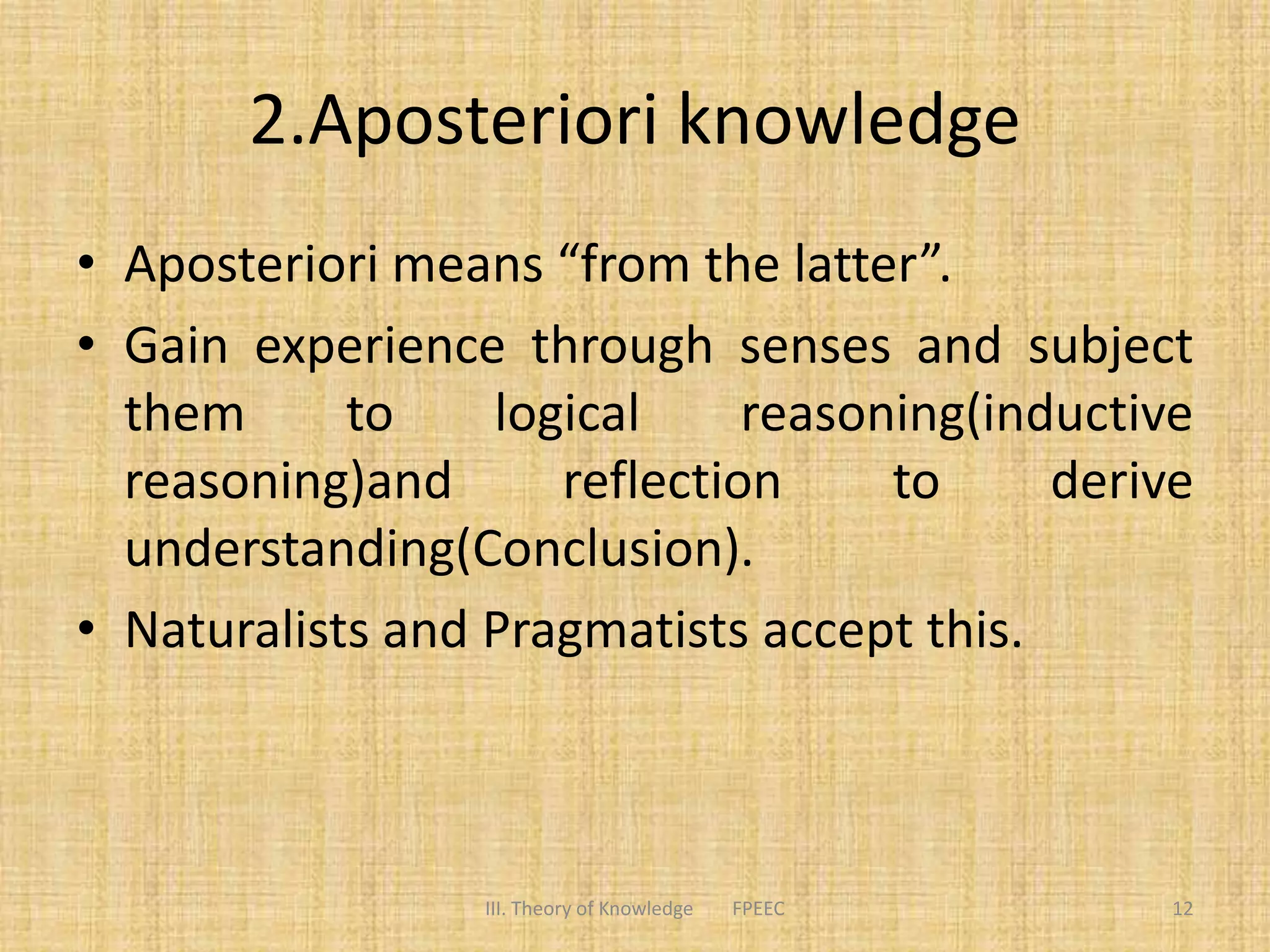 2.Aposteriori knowledge
• Aposteriori means “from the latter”.
• Gain experience through senses and subject
them to logical reasoning(inductive
reasoning)and reflection to derive
understanding(Conclusion).
• Naturalists and Pragmatists accept this.
12III. Theory of Knowledge FPEEC
 