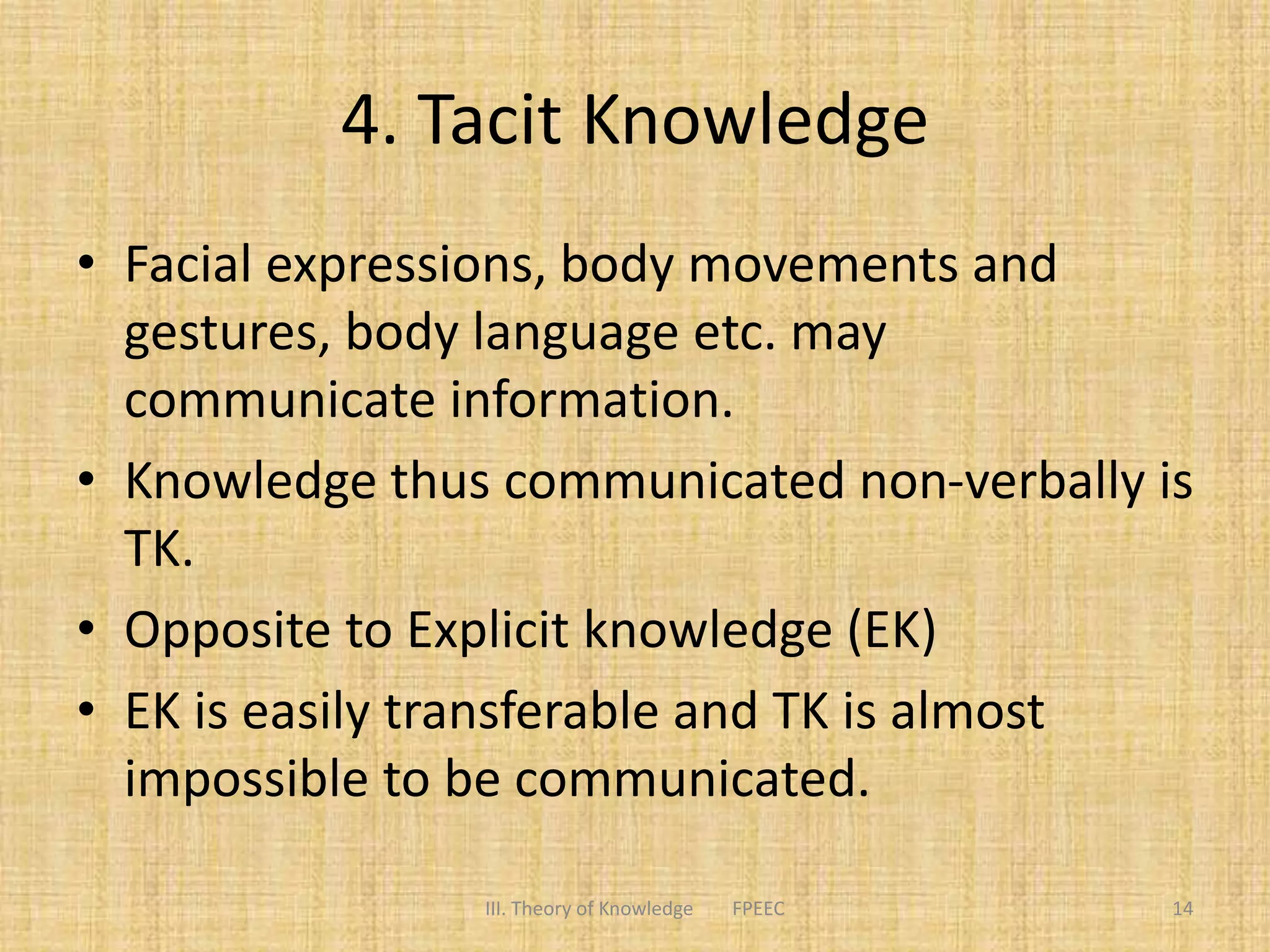 4. Tacit Knowledge
• Facial expressions, body movements and
gestures, body language etc. may
communicate information.
• Knowledge thus communicated non-verbally is
TK.
• Opposite to Explicit knowledge (EK)
• EK is easily transferable and TK is almost
impossible to be communicated.
14III. Theory of Knowledge FPEEC
 
