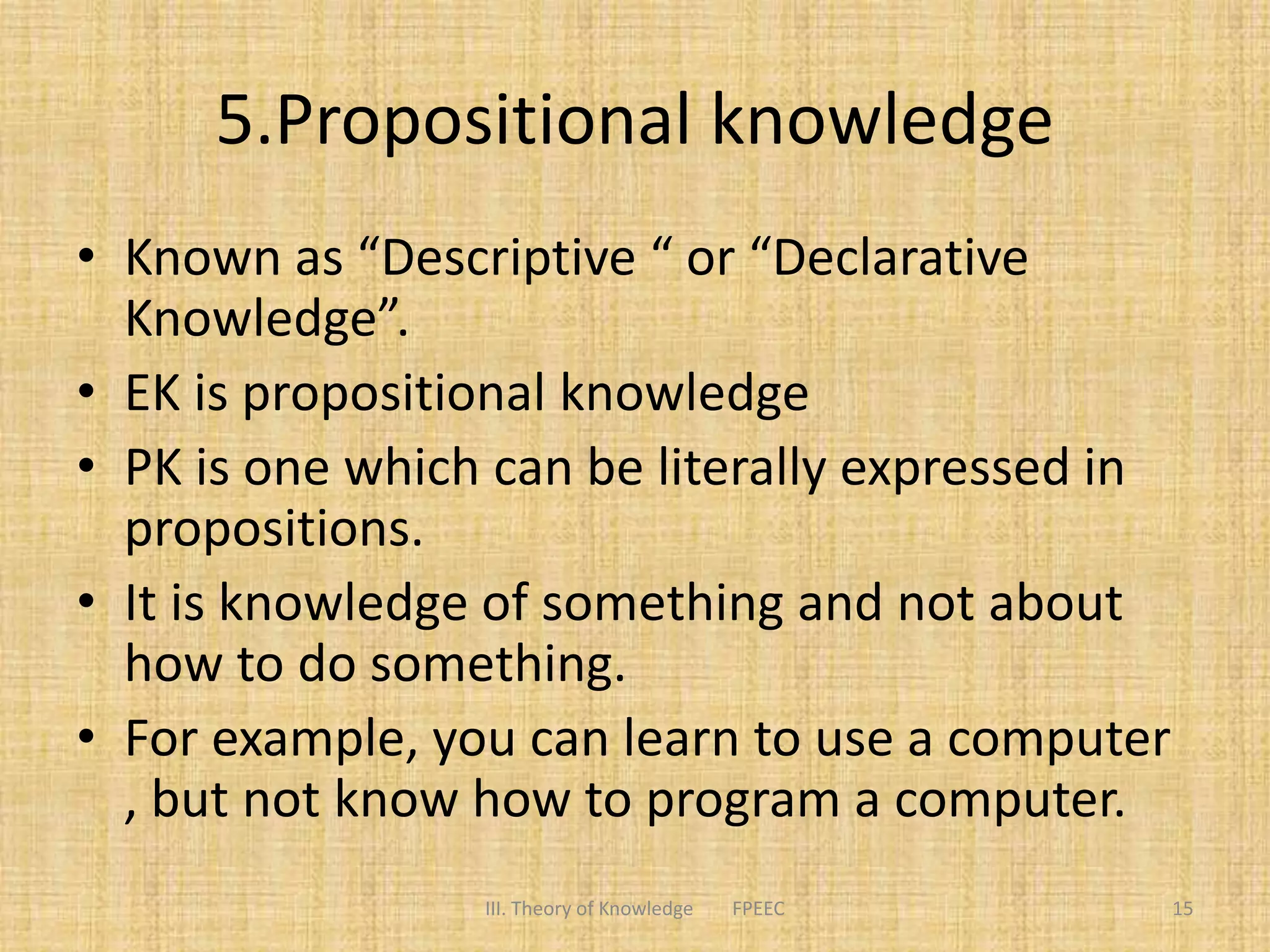 5.Propositional knowledge
• Known as “Descriptive “ or “Declarative
Knowledge”.
• EK is propositional knowledge
• PK is one which can be literally expressed in
propositions.
• It is knowledge of something and not about
how to do something.
• For example, you can learn to use a computer
, but not know how to program a computer.
15III. Theory of Knowledge FPEEC
 