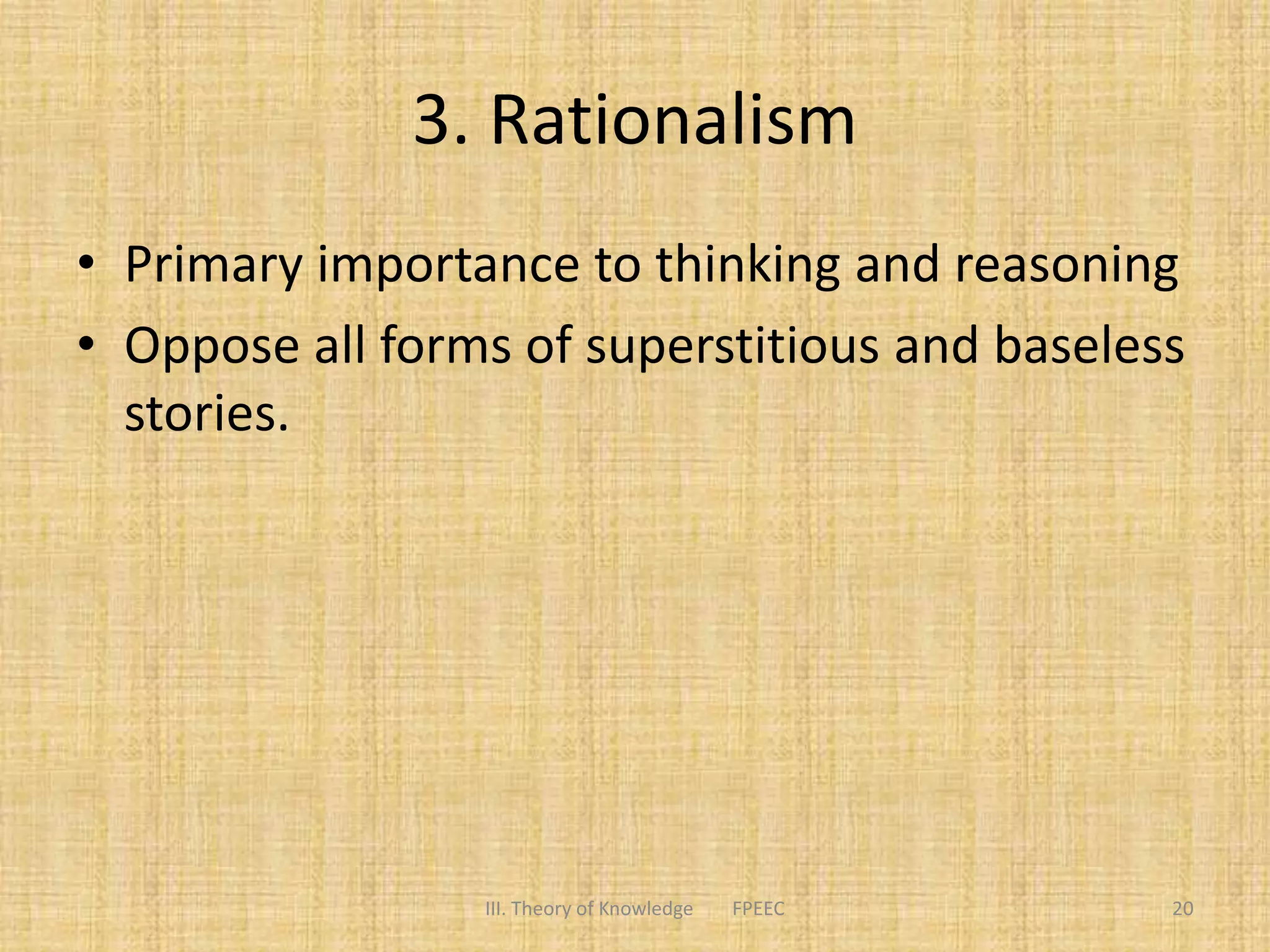 3. Rationalism
• Primary importance to thinking and reasoning
• Oppose all forms of superstitious and baseless
stories.
III. Theory of Knowledge FPEEC 20
 