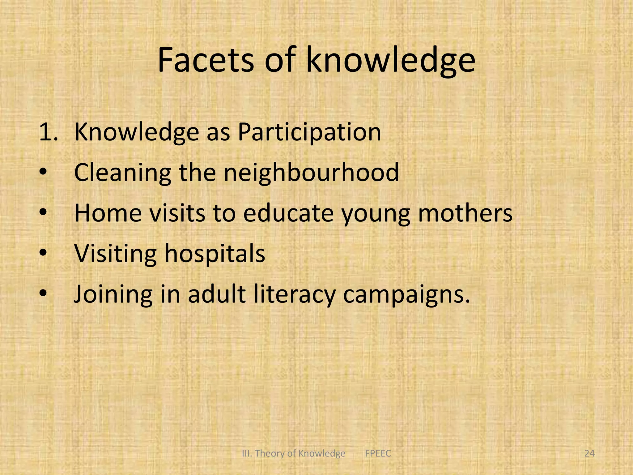 Facets of knowledge
1. Knowledge as Participation
• Cleaning the neighbourhood
• Home visits to educate young mothers
• Visiting hospitals
• Joining in adult literacy campaigns.
III. Theory of Knowledge FPEEC 24
 