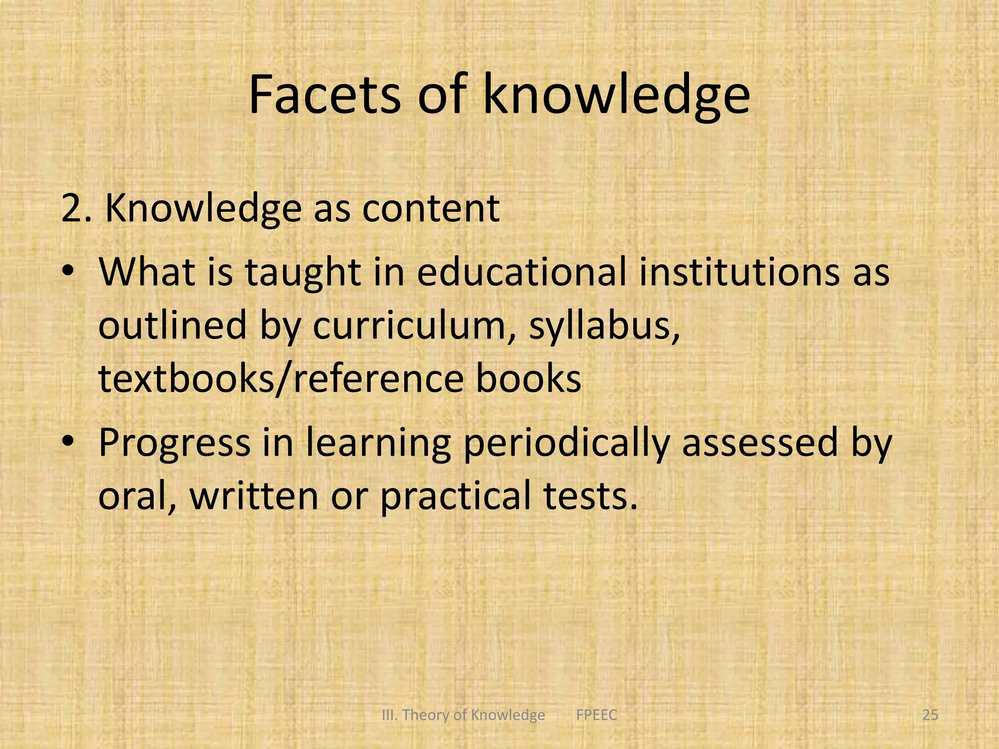Facets of knowledge
2. Knowledge as content
• What is taught in educational institutions as
outlined by curriculum, syllabus,
textbooks/reference books
• Progress in learning periodically assessed by
oral, written or practical tests.
III. Theory of Knowledge FPEEC 25
 