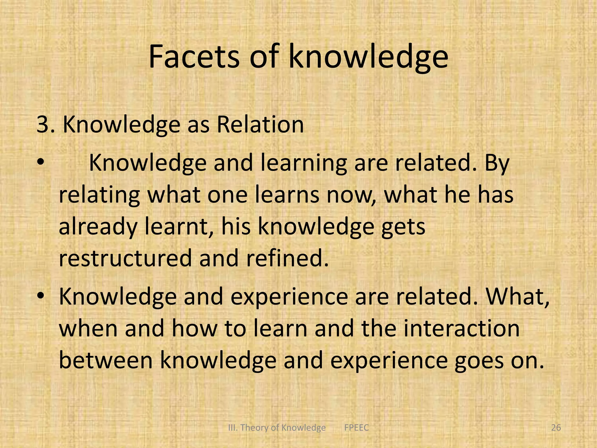 Facets of knowledge
3. Knowledge as Relation
• Knowledge and learning are related. By
relating what one learns now, what he has
already learnt, his knowledge gets
restructured and refined.
• Knowledge and experience are related. What,
when and how to learn and the interaction
between knowledge and experience goes on.
III. Theory of Knowledge FPEEC 26
 