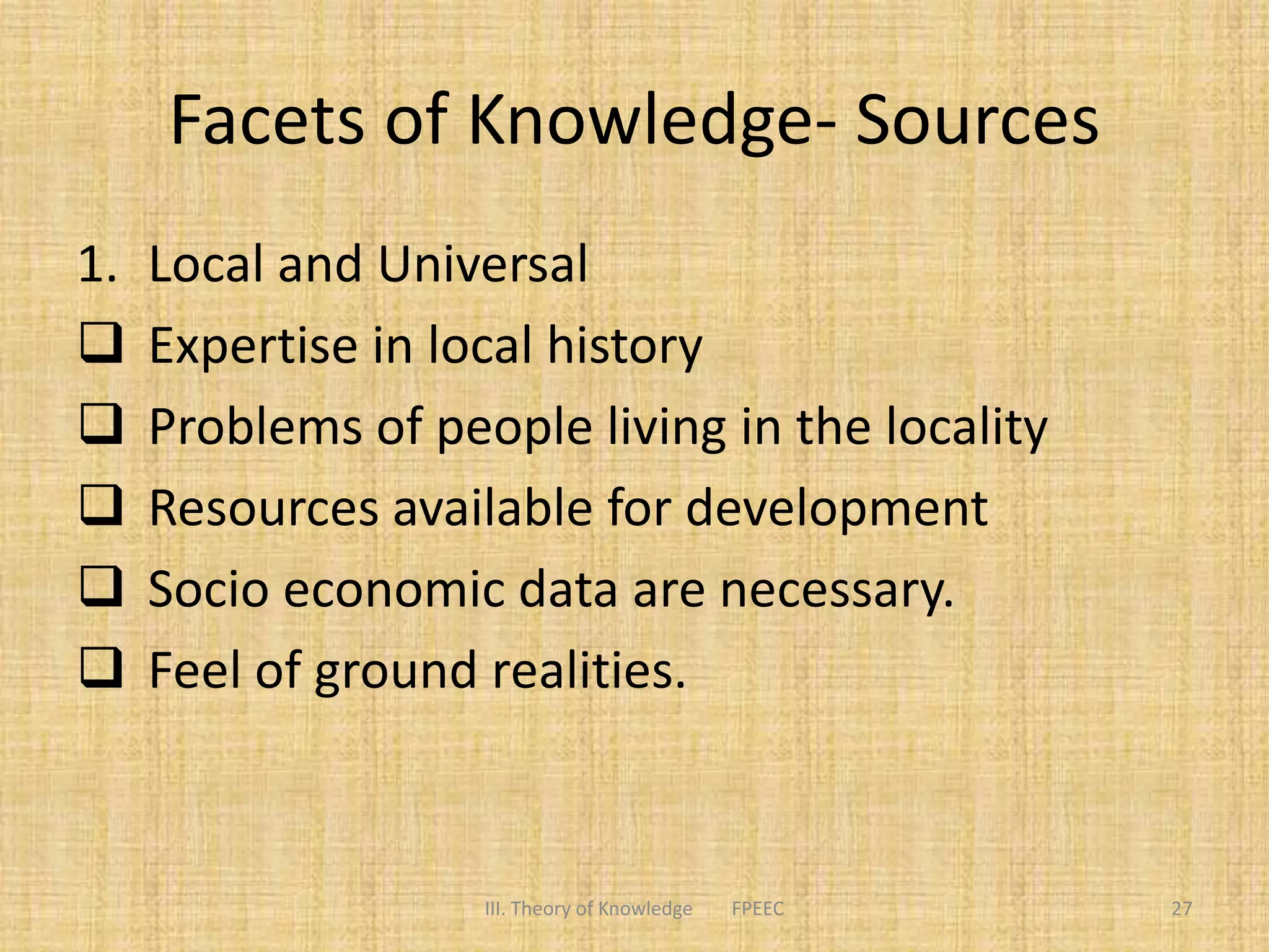 Facets of Knowledge- Sources
1. Local and Universal
 Expertise in local history
 Problems of people living in the locality
 Resources available for development
 Socio economic data are necessary.
 Feel of ground realities.
III. Theory of Knowledge FPEEC 27
 