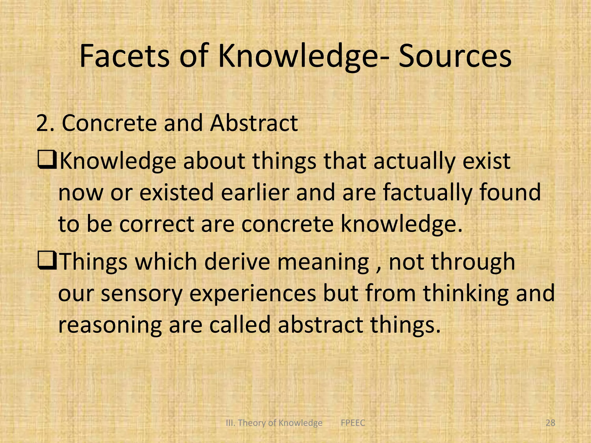 Facets of Knowledge- Sources
2. Concrete and Abstract
Knowledge about things that actually exist
now or existed earlier and are factually found
to be correct are concrete knowledge.
Things which derive meaning , not through
our sensory experiences but from thinking and
reasoning are called abstract things.
III. Theory of Knowledge FPEEC 28
 