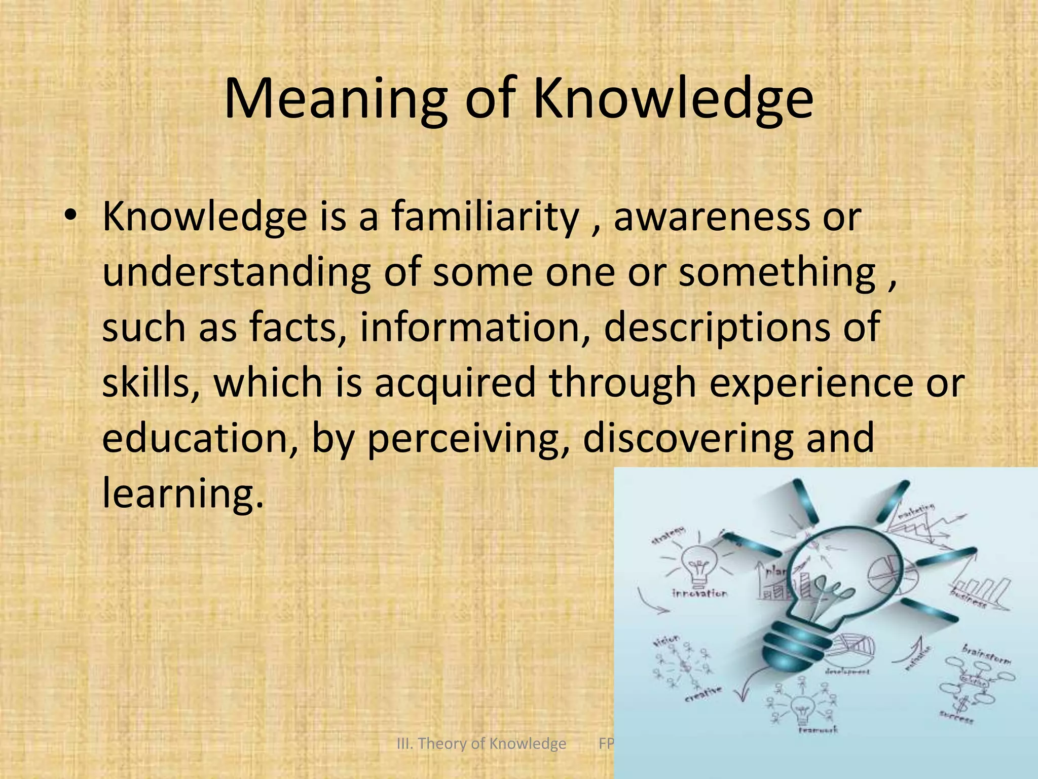 Meaning of Knowledge
• Knowledge is a familiarity , awareness or
understanding of some one or something ,
such as facts, information, descriptions of
skills, which is acquired through experience or
education, by perceiving, discovering and
learning.
3III. Theory of Knowledge FPEEC
 