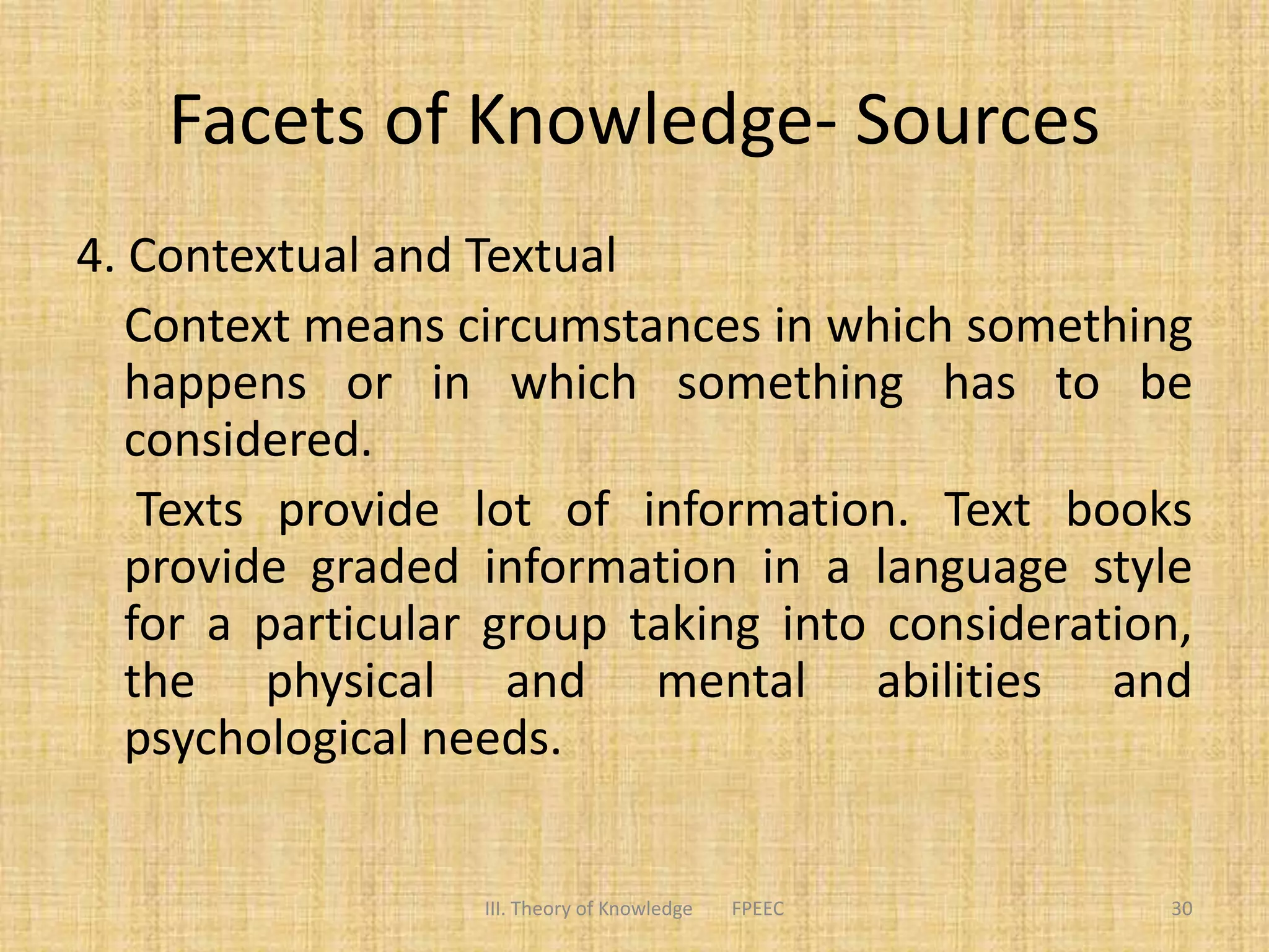 Facets of Knowledge- Sources
4. Contextual and Textual
Context means circumstances in which something
happens or in which something has to be
considered.
Texts provide lot of information. Text books
provide graded information in a language style
for a particular group taking into consideration,
the physical and mental abilities and
psychological needs.
III. Theory of Knowledge FPEEC 30
 