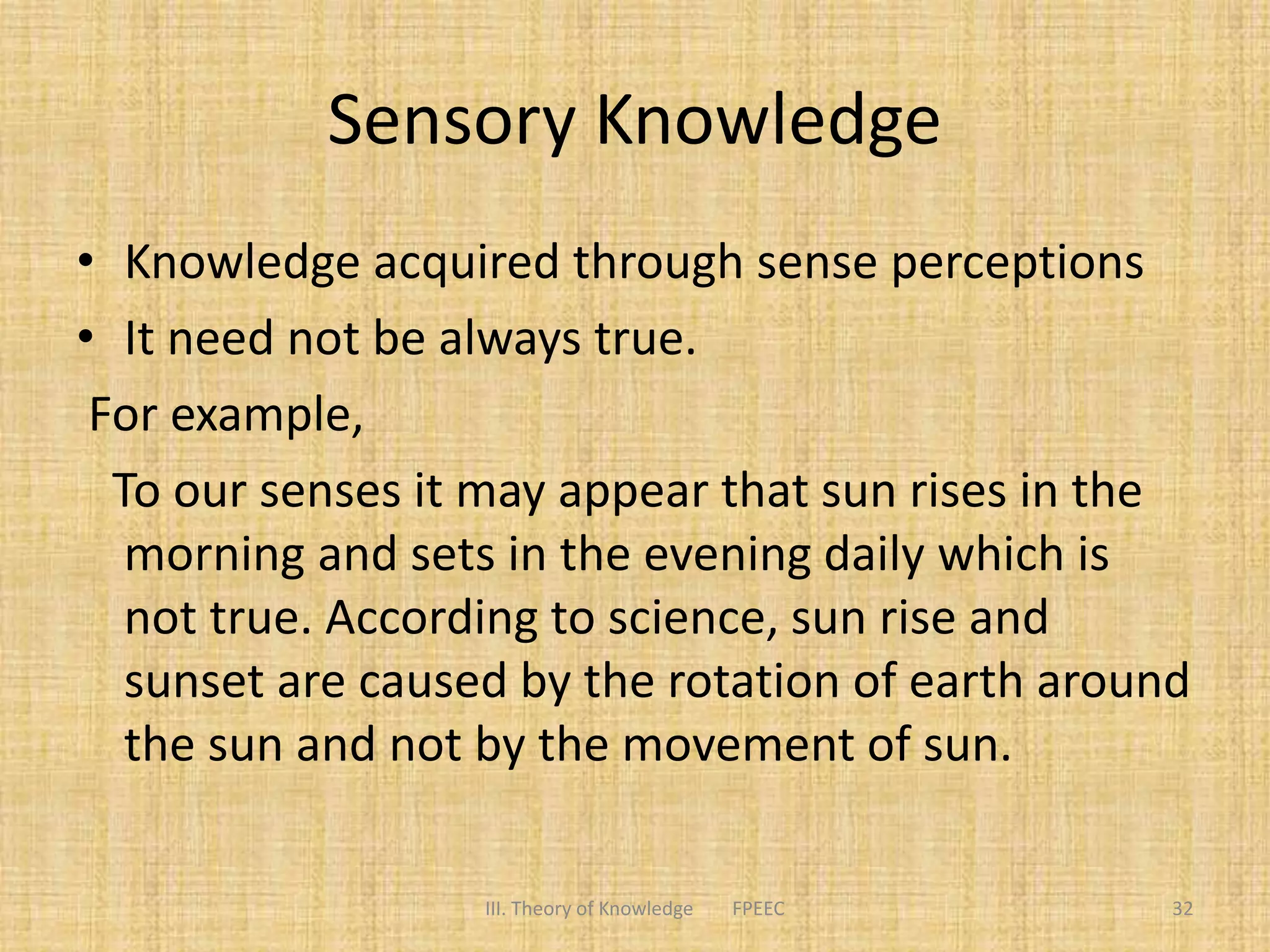 Sensory Knowledge
• Knowledge acquired through sense perceptions
• It need not be always true.
For example,
To our senses it may appear that sun rises in the
morning and sets in the evening daily which is
not true. According to science, sun rise and
sunset are caused by the rotation of earth around
the sun and not by the movement of sun.
III. Theory of Knowledge FPEEC 32
 
