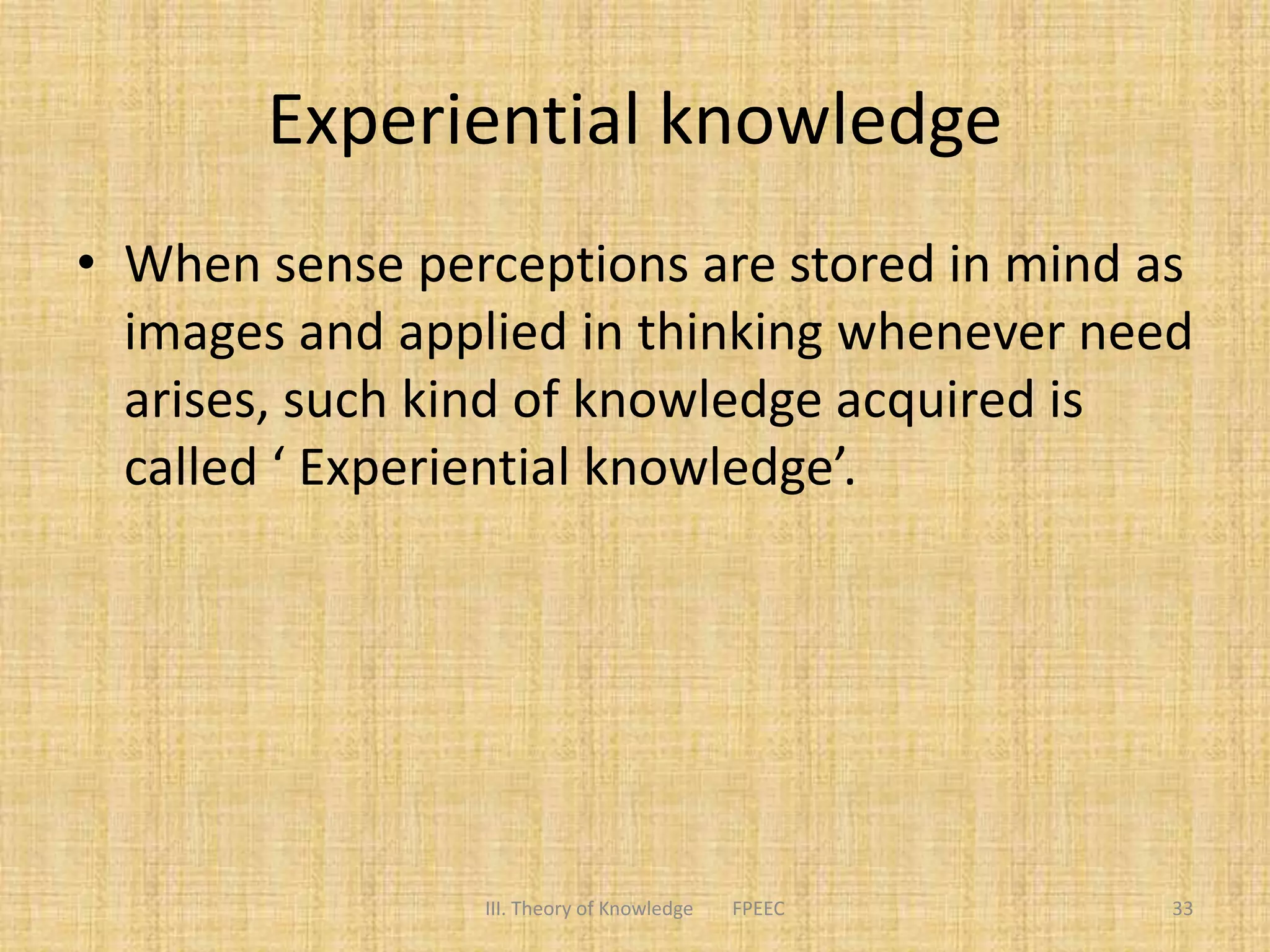 Experiential knowledge
• When sense perceptions are stored in mind as
images and applied in thinking whenever need
arises, such kind of knowledge acquired is
called ‘ Experiential knowledge’.
III. Theory of Knowledge FPEEC 33
 