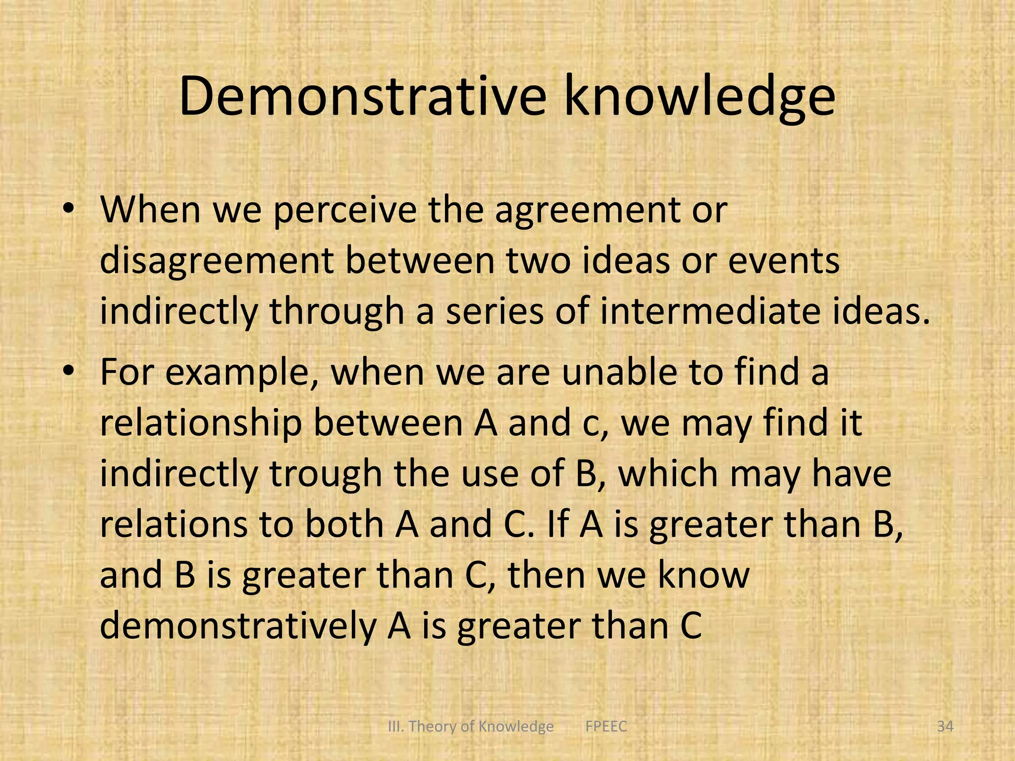 Demonstrative knowledge
• When we perceive the agreement or
disagreement between two ideas or events
indirectly through a series of intermediate ideas.
• For example, when we are unable to find a
relationship between A and c, we may find it
indirectly trough the use of B, which may have
relations to both A and C. If A is greater than B,
and B is greater than C, then we know
demonstratively A is greater than C
III. Theory of Knowledge FPEEC 34
 