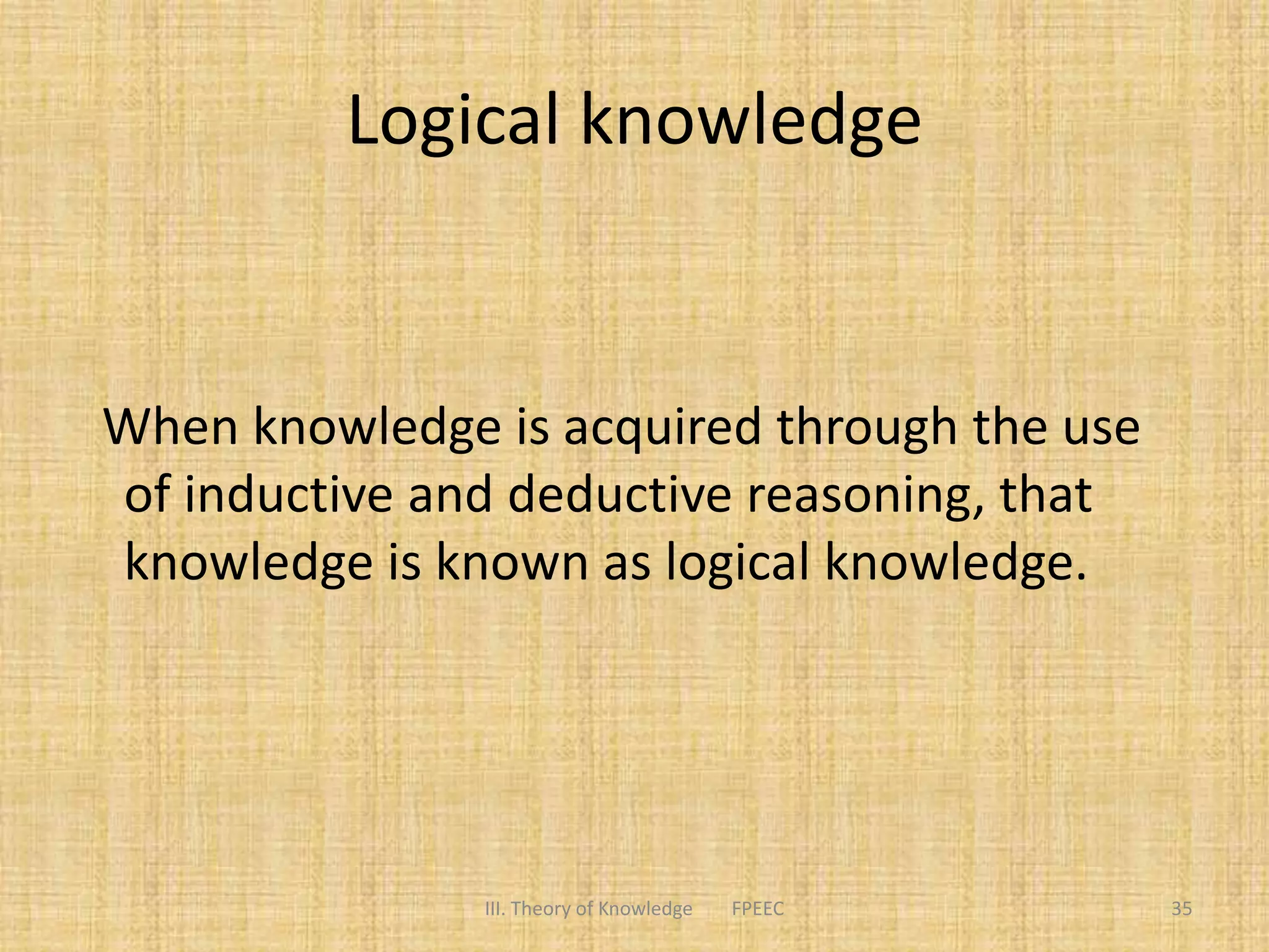 Logical knowledge
When knowledge is acquired through the use
of inductive and deductive reasoning, that
knowledge is known as logical knowledge.
III. Theory of Knowledge FPEEC 35
 