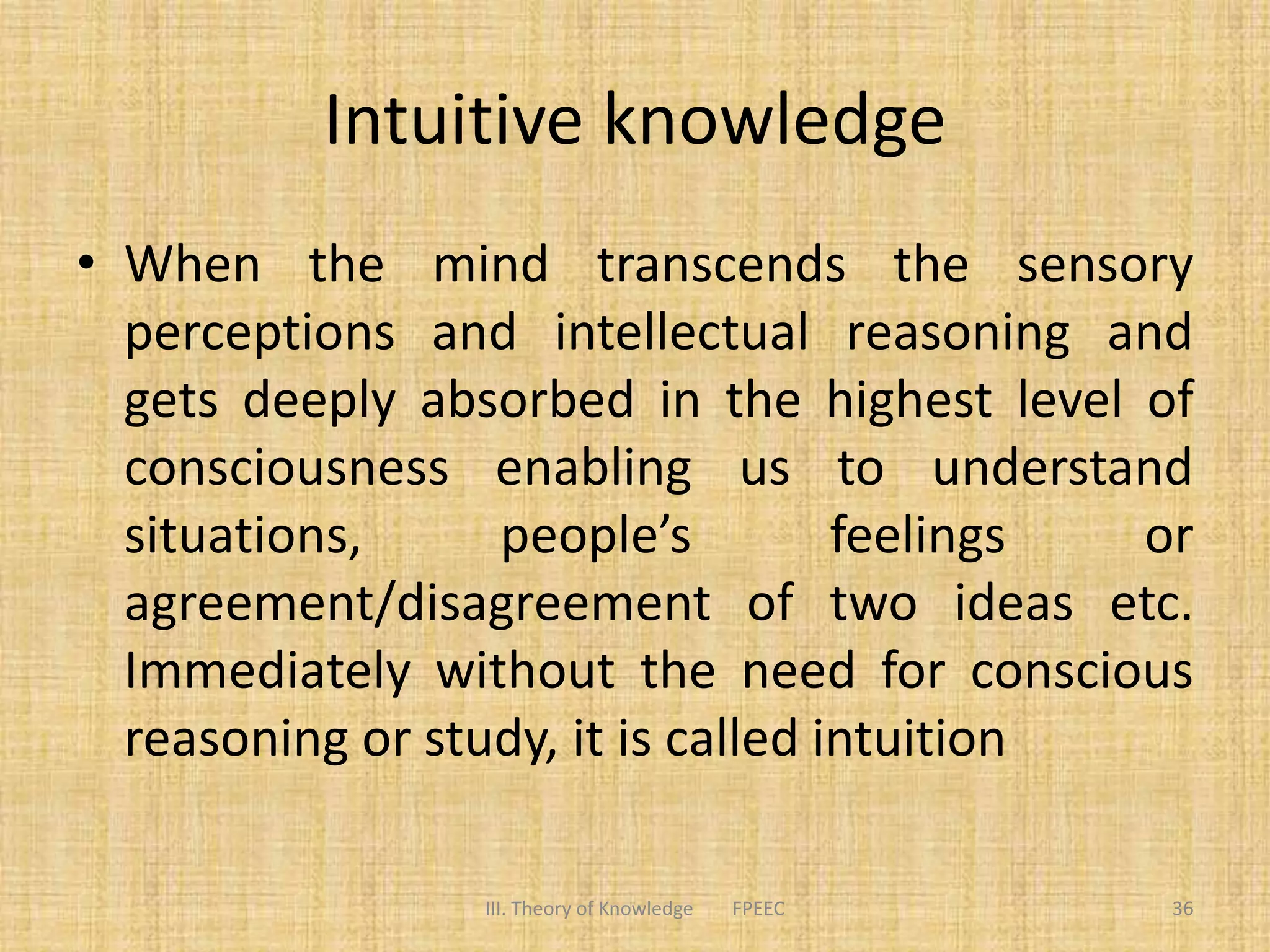 Intuitive knowledge
• When the mind transcends the sensory
perceptions and intellectual reasoning and
gets deeply absorbed in the highest level of
consciousness enabling us to understand
situations, people’s feelings or
agreement/disagreement of two ideas etc.
Immediately without the need for conscious
reasoning or study, it is called intuition
III. Theory of Knowledge FPEEC 36
 