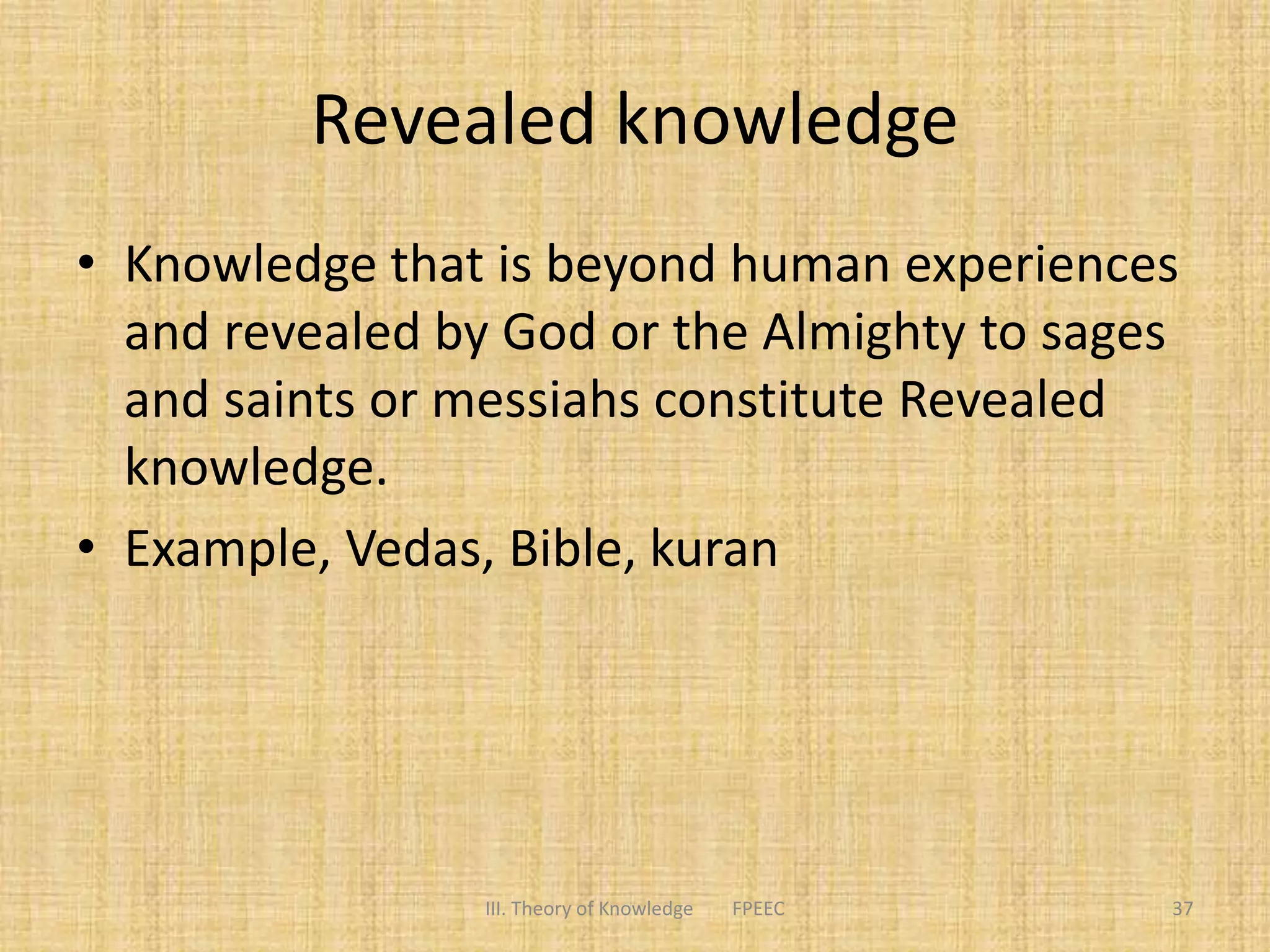 Revealed knowledge
• Knowledge that is beyond human experiences
and revealed by God or the Almighty to sages
and saints or messiahs constitute Revealed
knowledge.
• Example, Vedas, Bible, kuran
III. Theory of Knowledge FPEEC 37
 