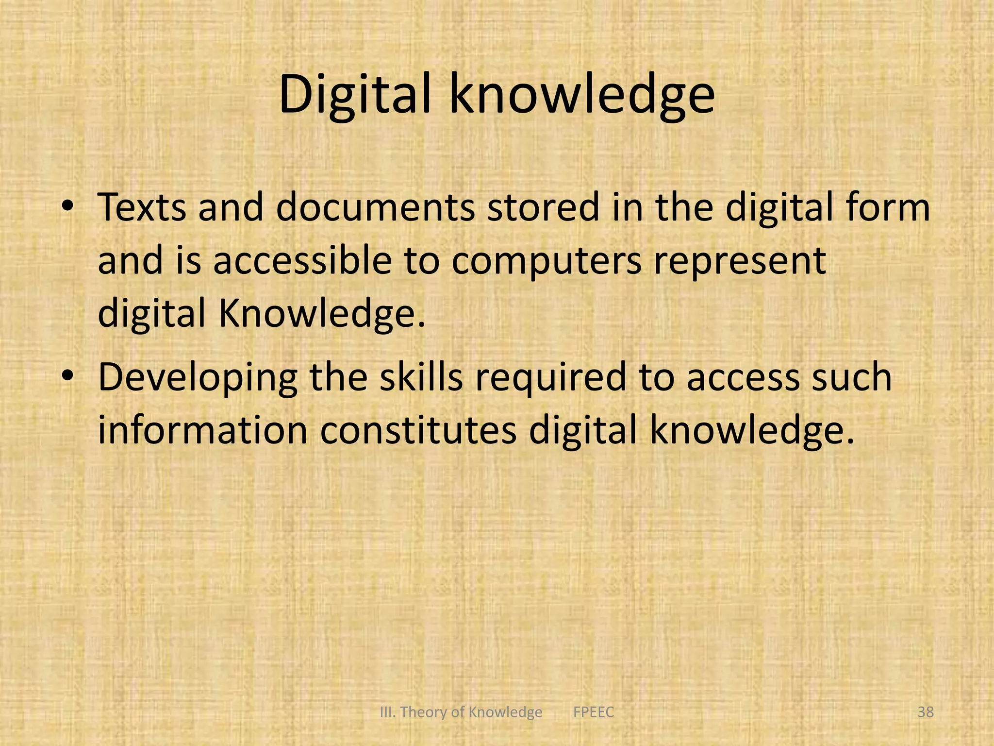 Digital knowledge
• Texts and documents stored in the digital form
and is accessible to computers represent
digital Knowledge.
• Developing the skills required to access such
information constitutes digital knowledge.
III. Theory of Knowledge FPEEC 38
 