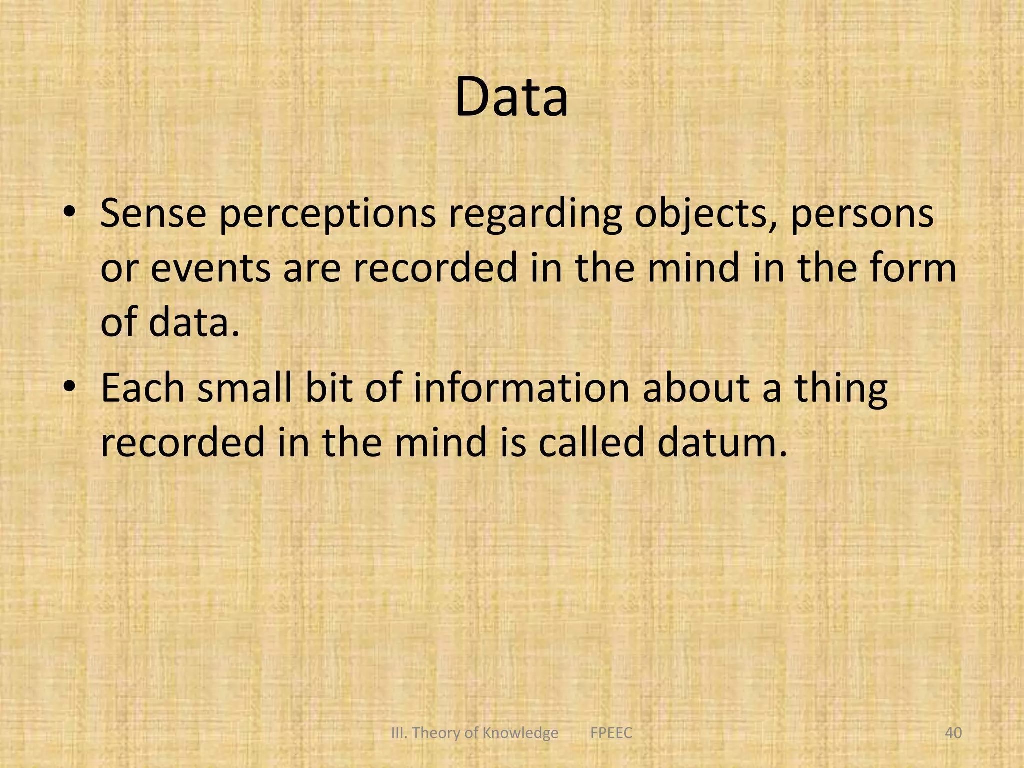 Data
• Sense perceptions regarding objects, persons
or events are recorded in the mind in the form
of data.
• Each small bit of information about a thing
recorded in the mind is called datum.
III. Theory of Knowledge FPEEC 40
 