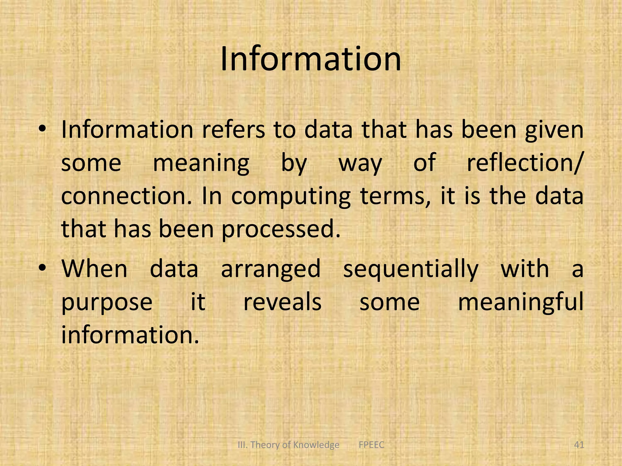 Information
• Information refers to data that has been given
some meaning by way of reflection/
connection. In computing terms, it is the data
that has been processed.
• When data arranged sequentially with a
purpose it reveals some meaningful
information.
III. Theory of Knowledge FPEEC 41
 