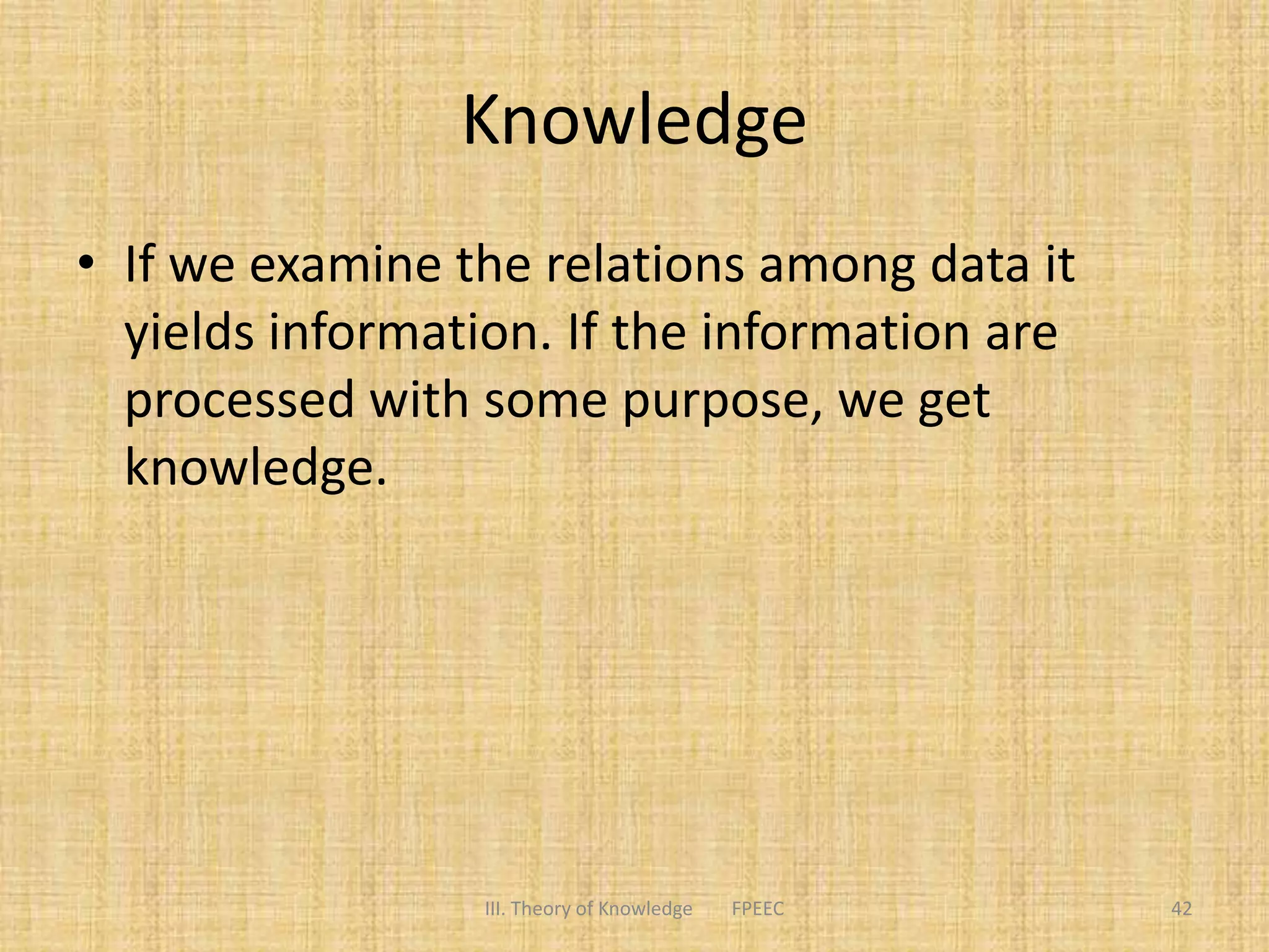 Knowledge
• If we examine the relations among data it
yields information. If the information are
processed with some purpose, we get
knowledge.
III. Theory of Knowledge FPEEC 42
 