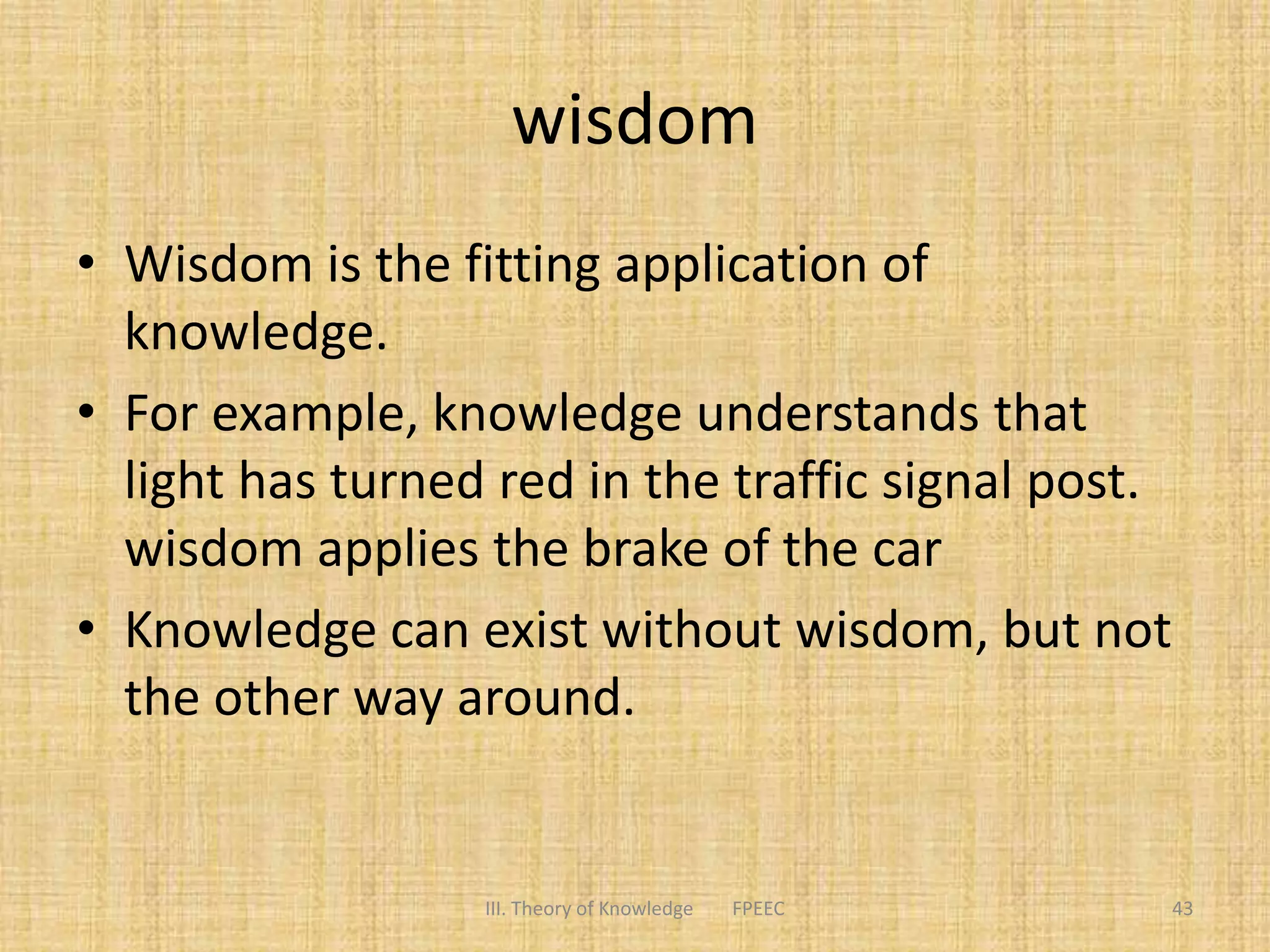 wisdom
• Wisdom is the fitting application of
knowledge.
• For example, knowledge understands that
light has turned red in the traffic signal post.
wisdom applies the brake of the car
• Knowledge can exist without wisdom, but not
the other way around.
III. Theory of Knowledge FPEEC 43
 